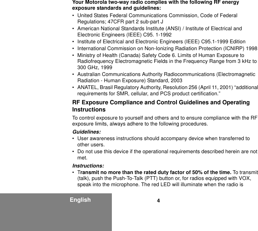 4EnglishYour Motorola two-way radio complies with the following RF energy exposure standards and guidelines:• United States Federal Communications Commission, Code of Federal Regulations; 47CFR part 2 sub-part J• American National Standards Institute (ANSI) / Institute of Electrical and Electronic Engineers (IEEE) C95. 1-1992• Institute of Electrical and Electronic Engineers (IEEE) C95.1-1999 Edition• International Commission on Non-Ionizing Radiation Protection (ICNIRP) 1998• Ministry of Health (Canada) Safety Code 6. Limits of Human Exposure to Radiofrequency Electromagnetic Fields in the Frequency Range from 3 kHz to 300 GHz, 1999• Australian Communications Authority Radiocommunications (Electromagnetic Radiation - Human Exposure) Standard, 2003• ANATEL, Brasil Regulatory Authority, Resolution 256 (April 11, 2001) “additional requirements for SMR, cellular, and PCS product certification.”RF Exposure Compliance and Control Guidelines and Operating InstructionsTo control exposure to yourself and others and to ensure compliance with the RF exposure limits, always adhere to the following procedures.Guidelines:• User awareness instructions should accompany device when transferred to other users.• Do not use this device if the operational requirements described herein are not met.Instructions:•Transmit no more than the rated duty factor of 50% of the time. To transmit (talk), push the Push-To-Talk (PTT) button or, for radios equipped with VOX, speak into the microphone. The red LED will illuminate when the radio is 