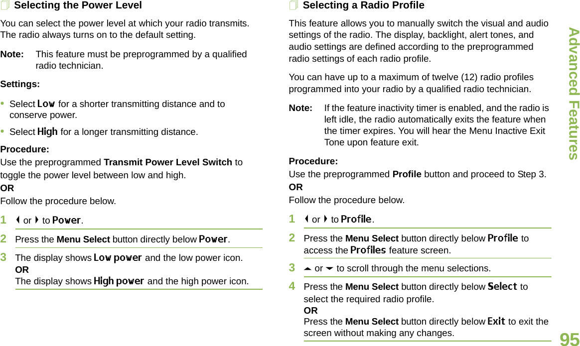 Advanced FeaturesEnglish95Selecting the Power LevelYou can select the power level at which your radio transmits. The radio always turns on to the default setting. Note: This feature must be preprogrammed by a qualified radio technician.Settings: •Select Low for a shorter transmitting distance and to conserve power.•Select High for a longer transmitting distance.Procedure: Use the preprogrammed Transmit Power Level Switch to toggle the power level between low and high.ORFollow the procedure below.1&lt; or &gt; to Power.2Press the Menu Select button directly below Power. 3The display shows Low power and the low power icon.ORThe display shows High power and the high power icon.Selecting a Radio ProfileThis feature allows you to manually switch the visual and audio settings of the radio. The display, backlight, alert tones, and audio settings are defined according to the preprogrammed radio settings of each radio profile.You can have up to a maximum of twelve (12) radio profiles programmed into your radio by a qualified radio technician.Note: If the feature inactivity timer is enabled, and the radio is left idle, the radio automatically exits the feature when the timer expires. You will hear the Menu Inactive Exit Tone upon feature exit.Procedure: Use the preprogrammed Profile button and proceed to Step 3.ORFollow the procedure below.1&lt; or &gt; to Profile.2Press the Menu Select button directly below Profile to access the Profiles feature screen.3U or D to scroll through the menu selections.4Press the Menu Select button directly below Select to select the required radio profile.ORPress the Menu Select button directly below Exit to exit the screen without making any changes.