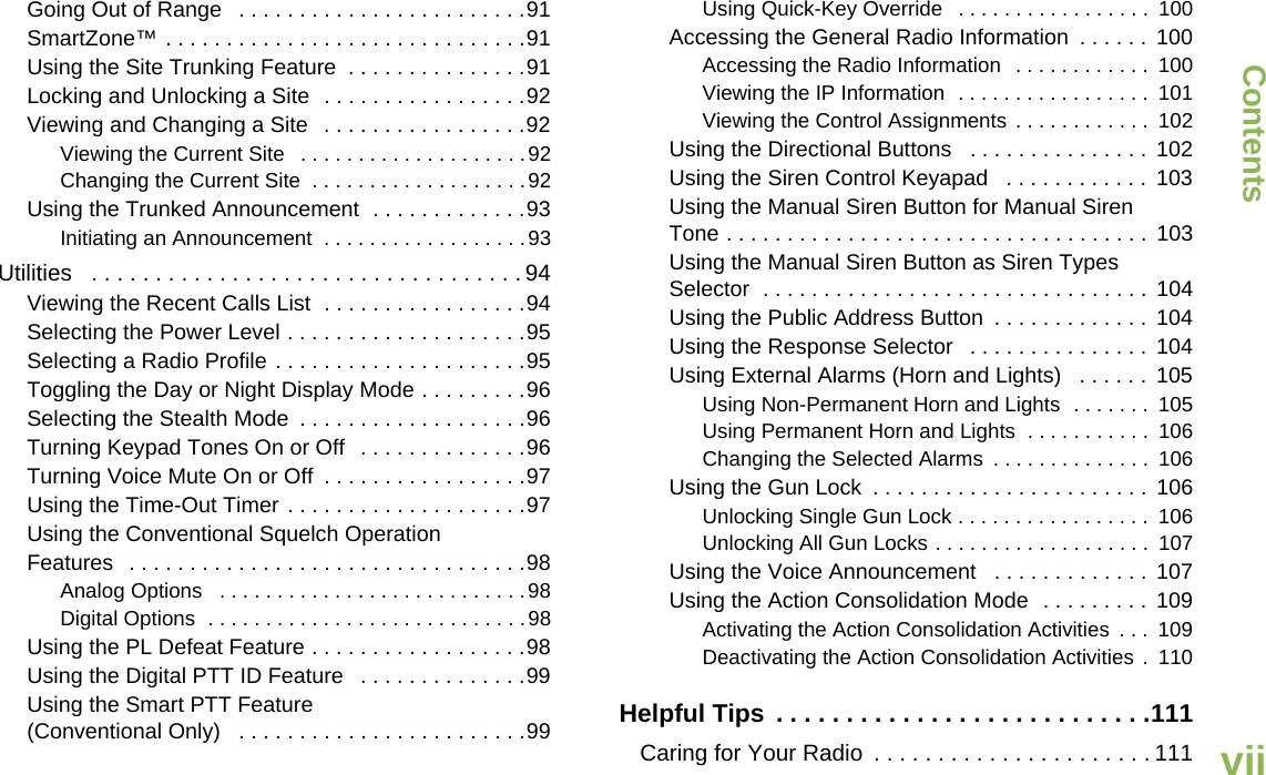 ContentsEnglishviiGoing Out of Range   . . . . . . . . . . . . . . . . . . . . . . . .91SmartZone™ . . . . . . . . . . . . . . . . . . . . . . . . . . . . . .91Using the Site Trunking Feature  . . . . . . . . . . . . . . .91Locking and Unlocking a Site  . . . . . . . . . . . . . . . . .92Viewing and Changing a Site  . . . . . . . . . . . . . . . . .92Viewing the Current Site   . . . . . . . . . . . . . . . . . . . .92Changing the Current Site  . . . . . . . . . . . . . . . . . . .92Using the Trunked Announcement  . . . . . . . . . . . . .93Initiating an Announcement  . . . . . . . . . . . . . . . . . .93Utilities   . . . . . . . . . . . . . . . . . . . . . . . . . . . . . . . . . . 94Viewing the Recent Calls List  . . . . . . . . . . . . . . . . .94Selecting the Power Level . . . . . . . . . . . . . . . . . . . .95Selecting a Radio Profile . . . . . . . . . . . . . . . . . . . . .95Toggling the Day or Night Display Mode . . . . . . . . .96Selecting the Stealth Mode  . . . . . . . . . . . . . . . . . . .96Turning Keypad Tones On or Off  . . . . . . . . . . . . . .96Turning Voice Mute On or Off  . . . . . . . . . . . . . . . . .97Using the Time-Out Timer . . . . . . . . . . . . . . . . . . . .97Using the Conventional Squelch Operation Features   . . . . . . . . . . . . . . . . . . . . . . . . . . . . . . . . .98Analog Options   . . . . . . . . . . . . . . . . . . . . . . . . . . .98Digital Options  . . . . . . . . . . . . . . . . . . . . . . . . . . . .98Using the PL Defeat Feature . . . . . . . . . . . . . . . . . .98Using the Digital PTT ID Feature   . . . . . . . . . . . . . .99Using the Smart PTT Feature (Conventional Only)   . . . . . . . . . . . . . . . . . . . . . . . .99Using Quick-Key Override   . . . . . . . . . . . . . . . . .  100Accessing the General Radio Information  . . . . . .  100Accessing the Radio Information   . . . . . . . . . . . .  100Viewing the IP Information  . . . . . . . . . . . . . . . . .  101Viewing the Control Assignments  . . . . . . . . . . . .  102Using the Directional Buttons   . . . . . . . . . . . . . . . 102Using the Siren Control Keyapad   . . . . . . . . . . . . 103Using the Manual Siren Button for Manual Siren Tone . . . . . . . . . . . . . . . . . . . . . . . . . . . . . . . . . . .  103Using the Manual Siren Button as Siren Types Selector  . . . . . . . . . . . . . . . . . . . . . . . . . . . . . . . .  104Using the Public Address Button  . . . . . . . . . . . . .  104Using the Response Selector   . . . . . . . . . . . . . . .  104Using External Alarms (Horn and Lights)   . . . . . . 105Using Non-Permanent Horn and Lights  . . . . . . .  105Using Permanent Horn and Lights  . . . . . . . . . . .  106Changing the Selected Alarms  . . . . . . . . . . . . . .  106Using the Gun Lock  . . . . . . . . . . . . . . . . . . . . . . .  106Unlocking Single Gun Lock . . . . . . . . . . . . . . . . .  106Unlocking All Gun Locks . . . . . . . . . . . . . . . . . . .  107Using the Voice Announcement   . . . . . . . . . . . . . 107Using the Action Consolidation Mode  . . . . . . . . .  109Activating the Action Consolidation Activities  . . .  109Deactivating the Action Consolidation Activities .  110Helpful Tips  . . . . . . . . . . . . . . . . . . . . . . . . . . .111Caring for Your Radio  . . . . . . . . . . . . . . . . . . . . . . 111