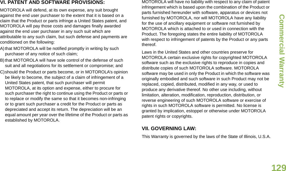 Commercial WarrantyEnglish129VI. PATENT AND SOFTWARE PROVISIONS:MOTOROLA will defend, at its own expense, any suit brought against the end user purchaser to the extent that it is based on a claim that the Product or parts infringe a United States patent, and MOTOROLA will pay those costs and damages finally awarded against the end user purchaser in any such suit which are attributable to any such claim, but such defense and payments are conditioned on the following:A)that MOTOROLA will be notified promptly in writing by such purchaser of any notice of such claim;B)that MOTOROLA will have sole control of the defense of such suit and all negotiations for its settlement or compromise; andC)should the Product or parts become, or in MOTOROLA’s opinion be likely to become, the subject of a claim of infringement of a United States patent, that such purchaser will permit MOTOROLA, at its option and expense, either to procure for such purchaser the right to continue using the Product or parts or to replace or modify the same so that it becomes non-infringing or to grant such purchaser a credit for the Product or parts as depreciated and accept its return. The depreciation will be an equal amount per year over the lifetime of the Product or parts as established by MOTOROLA.MOTOROLA will have no liability with respect to any claim of patent infringement which is based upon the combination of the Product or parts furnished hereunder with software, apparatus or devices not furnished by MOTOROLA, nor will MOTOROLA have any liability for the use of ancillary equipment or software not furnished by MOTOROLA which is attached to or used in connection with the Product. The foregoing states the entire liability of MOTOROLA with respect to infringement of patents by the Product or any parts thereof.Laws in the United States and other countries preserve for MOTOROLA certain exclusive rights for copyrighted MOTOROLA software such as the exclusive rights to reproduce in copies and distribute copies of such MOTOROLA software. MOTOROLA software may be used in only the Product in which the software was originally embodied and such software in such Product may not be replaced, copied, distributed, modified in any way, or used to produce any derivative thereof. No other use including, without limitation, alteration, modification, reproduction, distribution, or reverse engineering of such MOTOROLA software or exercise of rights in such MOTOROLA software is permitted. No license is granted by implication, estoppel or otherwise under MOTOROLA patent rights or copyrights.VII. GOVERNING LAW:This Warranty is governed by the laws of the State of Illinois, U.S.A.