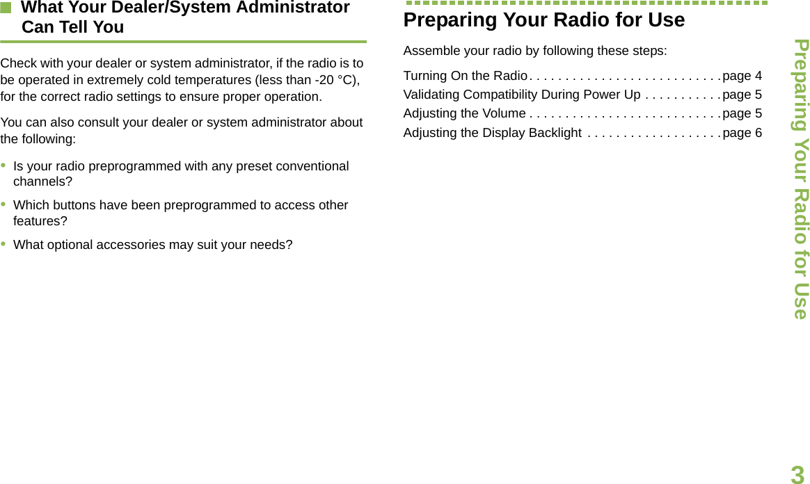 Preparing Your Radio for UseEnglish3What Your Dealer/System AdministratorCan Tell YouCheck with your dealer or system administrator, if the radio is to be operated in extremely cold temperatures (less than -20 °C), for the correct radio settings to ensure proper operation.You can also consult your dealer or system administrator about the following:•Is your radio preprogrammed with any preset conventional channels?•Which buttons have been preprogrammed to access other features? •What optional accessories may suit your needs?Preparing Your Radio for UseAssemble your radio by following these steps:Turning On the Radio. . . . . . . . . . . . . . . . . . . . . . . . . . .page 4Validating Compatibility During Power Up . . . . . . . . . . .page 5Adjusting the Volume . . . . . . . . . . . . . . . . . . . . . . . . . . .page 5Adjusting the Display Backlight . . . . . . . . . . . . . . . . . . .page 6