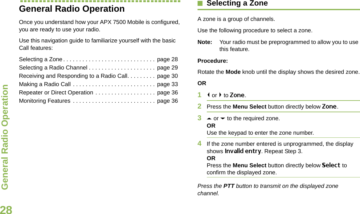 General Radio OperationEnglish28General Radio OperationOnce you understand how your APX 7500 Mobile is configured, you are ready to use your radio.Use this navigation guide to familiarize yourself with the basic Call features:Selecting a Zone. . . . . . . . . . . . . . . . . . . . . . . . . . . . . page 28Selecting a Radio Channel . . . . . . . . . . . . . . . . . . . . . page 29Receiving and Responding to a Radio Call. . . . . . . . . page 30Making a Radio Call . . . . . . . . . . . . . . . . . . . . . . . . . . page 33Repeater or Direct Operation . . . . . . . . . . . . . . . . . . . page 36Monitoring Features . . . . . . . . . . . . . . . . . . . . . . . . . . page 36Selecting a ZoneA zone is a group of channels.Use the following procedure to select a zone.Note: Your radio must be preprogrammed to allow you to use this feature.Procedure:Rotate the Mode knob until the display shows the desired zone.OR1&lt; or &gt; to Zone.2Press the Menu Select button directly below Zone.3U or D to the required zone.ORUse the keypad to enter the zone number.4If the zone number entered is unprogrammed, the display shows Invalid entry. Repeat Step 3.ORPress the Menu Select button directly below Select to confirm the displayed zone. Press the PTT button to transmit on the displayed zone channel.