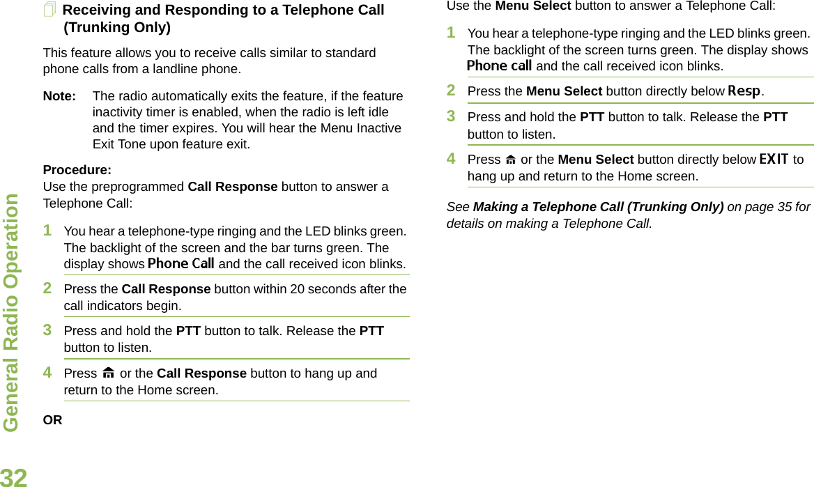 General Radio OperationEnglish32Receiving and Responding to a Telephone Call (Trunking Only)This feature allows you to receive calls similar to standard phone calls from a landline phone.Note: The radio automatically exits the feature, if the feature inactivity timer is enabled, when the radio is left idle and the timer expires. You will hear the Menu Inactive Exit Tone upon feature exit.Procedure:Use the preprogrammed Call Response button to answer a Telephone Call:1You hear a telephone-type ringing and the LED blinks green. The backlight of the screen and the bar turns green. The display shows Phone Call and the call received icon blinks.2Press the Call Response button within 20 seconds after the call indicators begin.3Press and hold the PTT button to talk. Release the PTT button to listen.4Press H or the Call Response button to hang up and return to the Home screen.ORUse the Menu Select button to answer a Telephone Call:1You hear a telephone-type ringing and the LED blinks green. The backlight of the screen turns green. The display shows Phone call and the call received icon blinks.2Press the Menu Select button directly below Resp.3Press and hold the PTT button to talk. Release the PTT button to listen.4Press H or the Menu Select button directly below EXIT to hang up and return to the Home screen.See Making a Telephone Call (Trunking Only) on page 35 for details on making a Telephone Call.