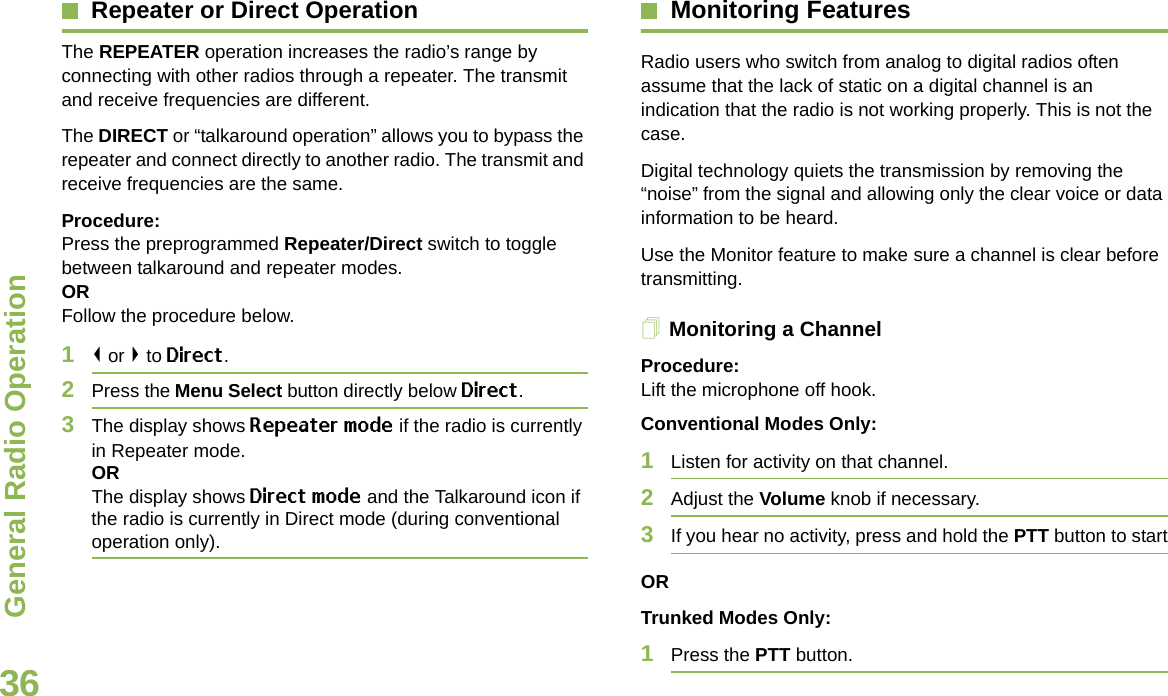 General Radio OperationEnglish36Repeater or Direct OperationThe REPEATER operation increases the radio’s range by connecting with other radios through a repeater. The transmit and receive frequencies are different.The DIRECT or “talkaround operation” allows you to bypass the repeater and connect directly to another radio. The transmit and receive frequencies are the same.Procedure:Press the preprogrammed Repeater/Direct switch to toggle between talkaround and repeater modes.ORFollow the procedure below.1&lt; or &gt; to Direct.2Press the Menu Select button directly below Direct.3The display shows Repeater mode if the radio is currently in Repeater mode. ORThe display shows Direct mode and the Talkaround icon if the radio is currently in Direct mode (during conventional operation only).Monitoring FeaturesRadio users who switch from analog to digital radios often assume that the lack of static on a digital channel is an indication that the radio is not working properly. This is not the case. Digital technology quiets the transmission by removing the “noise” from the signal and allowing only the clear voice or data information to be heard.Use the Monitor feature to make sure a channel is clear before transmitting.Monitoring a ChannelProcedure:Lift the microphone off hook.Conventional Modes Only: 1Listen for activity on that channel.2Adjust the Volume knob if necessary.3If you hear no activity, press and hold the PTT button to startORTrunked Modes Only:1Press the PTT button.