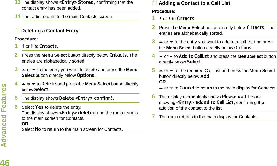 Advanced FeaturesEnglish4613 The display shows &lt;Entry&gt; Stored, confirming that the contact entry has been added.14 The radio returns to the main Contacts screen.Deleting a Contact EntryProcedure:1&lt; or &gt; to Cntacts.2Press the Menu Select button directly below Cntacts. The entries are alphabetically sorted.3U or D to the entry you want to delete and press the Menu Select button directly below Options.4U or D to Delete and press the Menu Select button directly below Select.5The display shows Delete &lt;Entry&gt; confirm?.6Select Yes to delete the entry.The display shows &lt;Entry&gt; deleted and the radio returns to the main screen for Contacts.ORSelect No to return to the main screen for Contacts.Adding a Contact to a Call ListProcedure:1&lt; or &gt; to Cntacts.2Press the Menu Select button directly below Cntacts. The entries are alphabetically sorted.3U or D to the entry you want to add to a call list and press the Menu Select button directly below Options.4U or D to Add to CallLst and press the Menu Select button directly below Select.5U or D to the required Call List and press the Menu Select button directly below Add.ORU or D to Cancel to return to the main display for Contacts.6The display momentarily shows Please wait before showing &lt;Entry&gt; added to Call List, confirming the addition of the contact to the list.7The radio returns to the main display for Contacts.