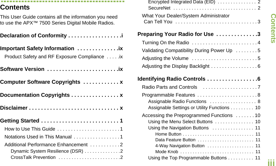 ContentsEnglishiiiContentsThis User Guide contains all the information you need to use the APX™ 7500 Series Digital Mobile Radios.Declaration of Conformity . . . . . . . . . . . . . . . . . .iImportant Safety Information  . . . . . . . . . . . . . .ixProduct Safety and RF Exposure Compliance  . . . . .ixSoftware Version  . . . . . . . . . . . . . . . . . . . . . . . .ixComputer Software Copyrights  . . . . . . . . . . . . xDocumentation Copyrights . . . . . . . . . . . . . . . . xDisclaimer . . . . . . . . . . . . . . . . . . . . . . . . . . . . . . xGetting Started . . . . . . . . . . . . . . . . . . . . . . . . . . 1How to Use This Guide  . . . . . . . . . . . . . . . . . . . . . . . 1Notations Used in This Manual  . . . . . . . . . . . . . . . . . 1Additional Performance Enhancement  . . . . . . . . . . . 2Dynamic System Resilience (DSR) . . . . . . . . . . . . . .2CrossTalk Prevention  . . . . . . . . . . . . . . . . . . . . . . . .2Encrypted Integrated Data (EID)  . . . . . . . . . . . . . . . 2SecureNet  . . . . . . . . . . . . . . . . . . . . . . . . . . . . . . . . 2What Your Dealer/System AdministratorCan Tell You  . . . . . . . . . . . . . . . . . . . . . . . . . . . . . . 3Preparing Your Radio for Use  . . . . . . . . . . . . . .3Turning On the Radio  . . . . . . . . . . . . . . . . . . . . . . . . 4Validating Compatibility During Power Up   . . . . . . . . 5Adjusting the Volume  . . . . . . . . . . . . . . . . . . . . . . . . 5Adjusting the Display Backlight . . . . . . . . . . . . . . . . . 6Identifying Radio Controls . . . . . . . . . . . . . . . . .6Radio Parts and Controls   . . . . . . . . . . . . . . . . . . . . 7Programmable Features  . . . . . . . . . . . . . . . . . . . . . . 8Assignable Radio Functions   . . . . . . . . . . . . . . . . . .  8Assignable Settings or Utility Functions . . . . . . . . .  10Accessing the Preprogrammed Functions  . . . . . . . 10Using the Menu Select Buttons  . . . . . . . . . . . . . . . 10Using the Navigation Buttons   . . . . . . . . . . . . . . . . 11Home Button . . . . . . . . . . . . . . . . . . . . . . . . . . . . .  11Data Feature Button  . . . . . . . . . . . . . . . . . . . . . . .  114-Way Navigation Button  . . . . . . . . . . . . . . . . . . .  11Mode Knob  . . . . . . . . . . . . . . . . . . . . . . . . . . . . . .  11Using the Top Programmable Buttons . . . . . . . . . .  11