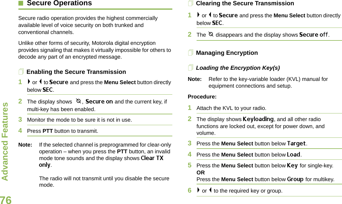 Advanced FeaturesEnglish76Secure OperationsSecure radio operation provides the highest commercially available level of voice security on both trunked and conventional channels.Unlike other forms of security, Motorola digital encryption provides signaling that makes it virtually impossible for others to decode any part of an encrypted message.Enabling the Secure Transmission1&gt; or &lt; to Secure and press the Menu Select button directly below SEC. 2The display shows  m, Secure on and the current key, if multi-key has been enabled.3Monitor the mode to be sure it is not in use.4Press PTT button to transmit.Note: If the selected channel is preprogrammed for clear-only operation – when you press the PTT button, an invalid mode tone sounds and the display shows Clear TX only.The radio will not transmit until you disable the secure mode.Clearing the Secure Transmission1&gt; or &lt; to Secure and press the Menu Select button directly below SEC. 2The m disappears and the display shows Secure off.Managing EncryptionLoading the Encryption Key(s)Note: Refer to the key-variable loader (KVL) manual for equipment connections and setup.Procedure:1Attach the KVL to your radio. 2The display shows Keyloading, and all other radio functions are locked out, except for power down, and volume.3Press the Menu Select button below Target.4Press the Menu Select button below Load.5Press the Menu Select button below Key for single-key.ORPress the Menu Select button below Group for multikey.6&gt; or &lt; to the required key or group.