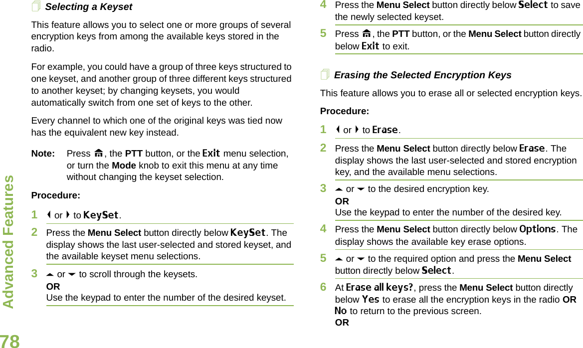 Advanced FeaturesEnglish78Selecting a KeysetThis feature allows you to select one or more groups of several encryption keys from among the available keys stored in the radio. For example, you could have a group of three keys structured to one keyset, and another group of three different keys structured to another keyset; by changing keysets, you would automatically switch from one set of keys to the other. Every channel to which one of the original keys was tied now has the equivalent new key instead.Note: Press H, the PTT button, or the Exit menu selection, or turn the Mode knob to exit this menu at any time without changing the keyset selection.Procedure:1&lt; or &gt; to KeySet.2Press the Menu Select button directly below KeySet. The display shows the last user-selected and stored keyset, and the available keyset menu selections.3U or D to scroll through the keysets.ORUse the keypad to enter the number of the desired keyset.4Press the Menu Select button directly below Select to save the newly selected keyset.5Press H, the PTT button, or the Menu Select button directly below Exit to exit.Erasing the Selected Encryption KeysThis feature allows you to erase all or selected encryption keys.Procedure:1&lt; or &gt; to Erase.2Press the Menu Select button directly below Erase. The display shows the last user-selected and stored encryption key, and the available menu selections.3U or D to the desired encryption key.ORUse the keypad to enter the number of the desired key. 4Press the Menu Select button directly below Options. The display shows the available key erase options.5U or D to the required option and press the Menu Select button directly below Select.6At Erase all keys?, press the Menu Select button directly below Yes to erase all the encryption keys in the radio OR No to return to the previous screen.OR