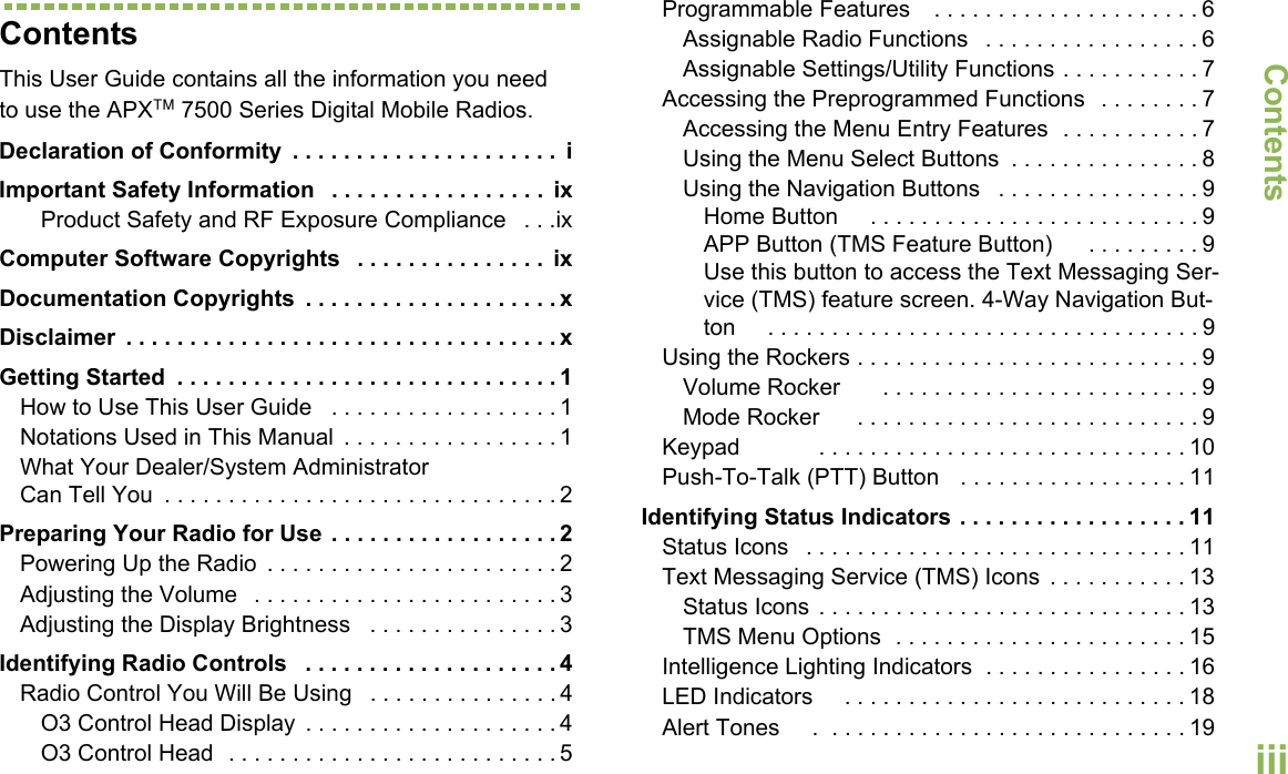 ContentsEnglishiiiContentsThis User Guide contains all the information you need to use the APX™ 7500 Series Digital Mobile Radios.Declaration of Conformity  . . . . . . . . . . . . . . . . . . . . .  iImportant Safety Information   . . . . . . . . . . . . . . . . .  ixProduct Safety and RF Exposure Compliance   . . .ixComputer Software Copyrights   . . . . . . . . . . . . . . .  ixDocumentation Copyrights  . . . . . . . . . . . . . . . . . . . . xDisclaimer  . . . . . . . . . . . . . . . . . . . . . . . . . . . . . . . . . . xGetting Started  . . . . . . . . . . . . . . . . . . . . . . . . . . . . . . 1How to Use This User Guide   . . . . . . . . . . . . . . . . . . 1Notations Used in This Manual  . . . . . . . . . . . . . . . . . 1What Your Dealer/System Administrator Can Tell You  . . . . . . . . . . . . . . . . . . . . . . . . . . . . . . . 2Preparing Your Radio for Use  . . . . . . . . . . . . . . . . . . 2Powering Up the Radio  . . . . . . . . . . . . . . . . . . . . . . . 2Adjusting the Volume   . . . . . . . . . . . . . . . . . . . . . . . . 3Adjusting the Display Brightness   . . . . . . . . . . . . . . . 3Identifying Radio Controls   . . . . . . . . . . . . . . . . . . . . 4Radio Control You Will Be Using   . . . . . . . . . . . . . . . 4O3 Control Head Display  . . . . . . . . . . . . . . . . . . . . 4O3 Control Head  . . . . . . . . . . . . . . . . . . . . . . . . . . 5Programmable Features    . . . . . . . . . . . . . . . . . . . . . 6Assignable Radio Functions   . . . . . . . . . . . . . . . . . 6Assignable Settings/Utility Functions . . . . . . . . . . . 7Accessing the Preprogrammed Functions   . . . . . . . . 7Accessing the Menu Entry Features  . . . . . . . . . . . 7Using the Menu Select Buttons  . . . . . . . . . . . . . . . 8Using the Navigation Buttons   . . . . . . . . . . . . . . . . 9Home Button     . . . . . . . . . . . . . . . . . . . . . . . . . . 9APP Button (TMS Feature Button)      . . . . . . . . . 9Use this button to access the Text Messaging Ser-vice (TMS) feature screen. 4-Way Navigation But-ton     . . . . . . . . . . . . . . . . . . . . . . . . . . . . . . . . . . 9Using the Rockers . . . . . . . . . . . . . . . . . . . . . . . . . . . 9Volume Rocker       . . . . . . . . . . . . . . . . . . . . . . . . . 9Mode Rocker      . . . . . . . . . . . . . . . . . . . . . . . . . . . 9Keypad            . . . . . . . . . . . . . . . . . . . . . . . . . . . . . 10Push-To-Talk (PTT) Button   . . . . . . . . . . . . . . . . . . 11Identifying Status Indicators . . . . . . . . . . . . . . . . . . 11Status Icons   . . . . . . . . . . . . . . . . . . . . . . . . . . . . . . 11Text Messaging Service (TMS) Icons  . . . . . . . . . . . 13Status Icons . . . . . . . . . . . . . . . . . . . . . . . . . . . . . 13TMS Menu Options  . . . . . . . . . . . . . . . . . . . . . . . 15Intelligence Lighting Indicators  . . . . . . . . . . . . . . . . 16LED Indicators     . . . . . . . . . . . . . . . . . . . . . . . . . . . 18Alert Tones     .  . . . . . . . . . . . . . . . . . . . . . . . . . . . . 19