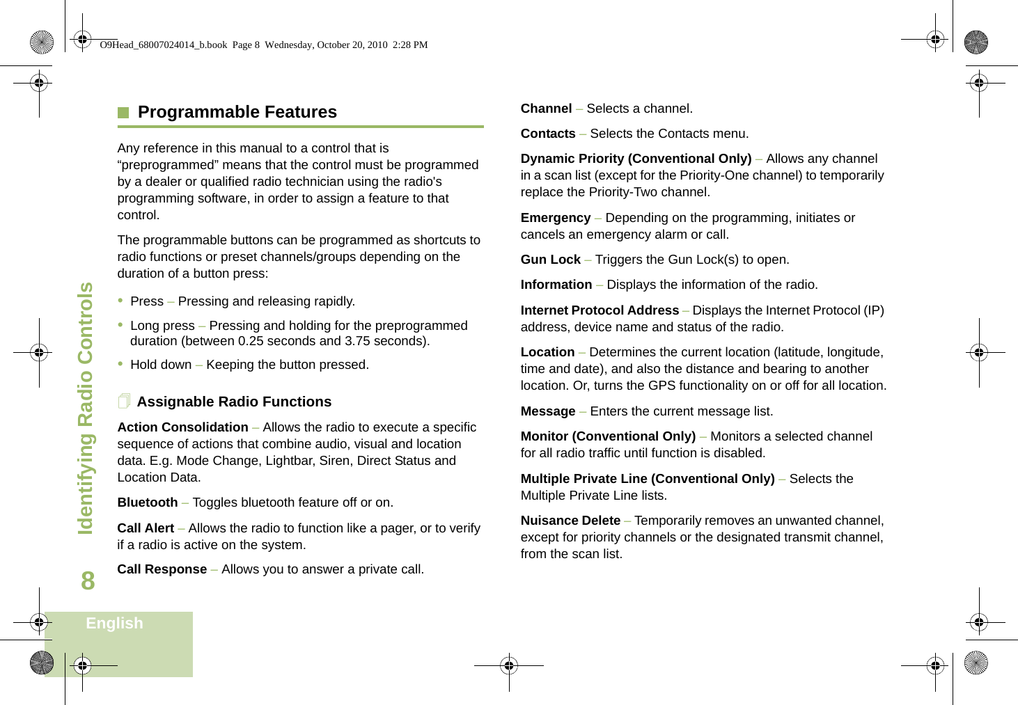 Identifying Radio ControlsEnglish8Programmable FeaturesAny reference in this manual to a control that is “preprogrammed” means that the control must be programmed by a dealer or qualified radio technician using the radio&apos;s programming software, in order to assign a feature to that control.The programmable buttons can be programmed as shortcuts to radio functions or preset channels/groups depending on the duration of a button press:•Press – Pressing and releasing rapidly.•Long press – Pressing and holding for the preprogrammed duration (between 0.25 seconds and 3.75 seconds).•Hold down – Keeping the button pressed.Assignable Radio FunctionsAction Consolidation – Allows the radio to execute a specific sequence of actions that combine audio, visual and location data. E.g. Mode Change, Lightbar, Siren, Direct Status and Location Data. Bluetooth – Toggles bluetooth feature off or on. Call Alert – Allows the radio to function like a pager, or to verify if a radio is active on the system.Call Response – Allows you to answer a private call.Channel – Selects a channel.Contacts – Selects the Contacts menu.Dynamic Priority (Conventional Only) – Allows any channel in a scan list (except for the Priority-One channel) to temporarily replace the Priority-Two channel.Emergency – Depending on the programming, initiates or cancels an emergency alarm or call.Gun Lock – Triggers the Gun Lock(s) to open.Information – Displays the information of the radio.Internet Protocol Address – Displays the Internet Protocol (IP) address, device name and status of the radio.Location – Determines the current location (latitude, longitude, time and date), and also the distance and bearing to another location. Or, turns the GPS functionality on or off for all location.Message – Enters the current message list.Monitor (Conventional Only) – Monitors a selected channel for all radio traffic until function is disabled.Multiple Private Line (Conventional Only) – Selects the Multiple Private Line lists.Nuisance Delete – Temporarily removes an unwanted channel, except for priority channels or the designated transmit channel, from the scan list. O9Head_68007024014_b.book  Page 8  Wednesday, October 20, 2010  2:28 PM