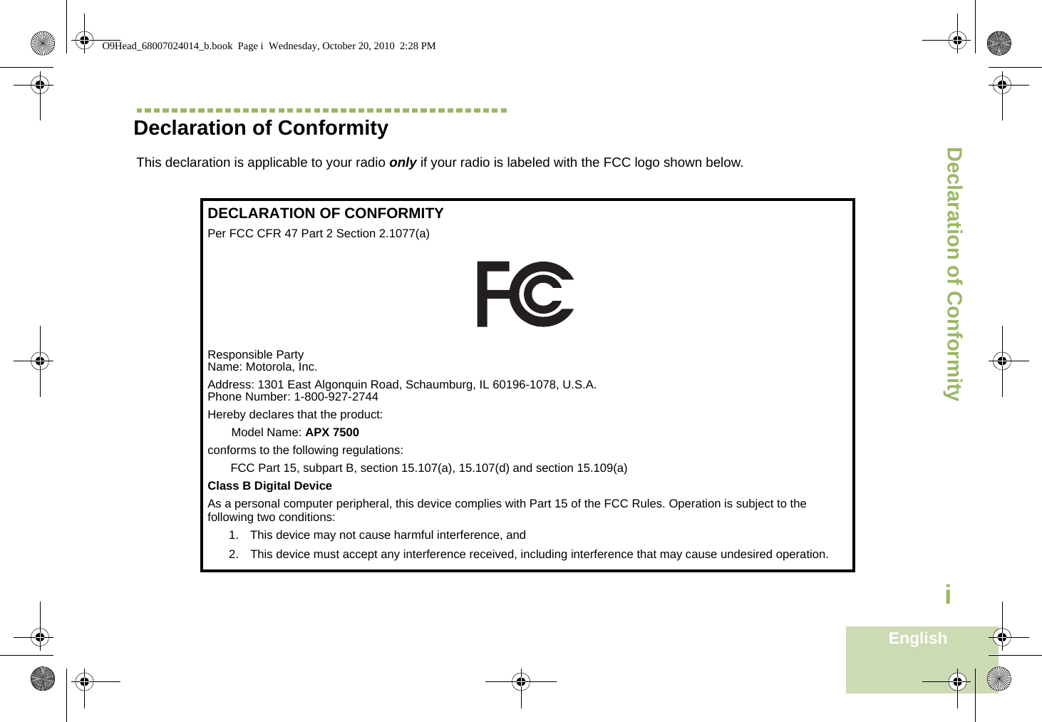 Declaration of ConformityEnglishiDeclaration of ConformityThis declaration is applicable to your radio only if your radio is labeled with the FCC logo shown below.DECLARATION OF CONFORMITYPer FCC CFR 47 Part 2 Section 2.1077(a)Responsible Party Name: Motorola, Inc.Address: 1301 East Algonquin Road, Schaumburg, IL 60196-1078, U.S.A.Phone Number: 1-800-927-2744Hereby declares that the product:Model Name: APX 7500conforms to the following regulations:FCC Part 15, subpart B, section 15.107(a), 15.107(d) and section 15.109(a)Class B Digital DeviceAs a personal computer peripheral, this device complies with Part 15 of the FCC Rules. Operation is subject to the following two conditions:1. This device may not cause harmful interference, and 2. This device must accept any interference received, including interference that may cause undesired operation.O9Head_68007024014_b.book  Page i  Wednesday, October 20, 2010  2:28 PM