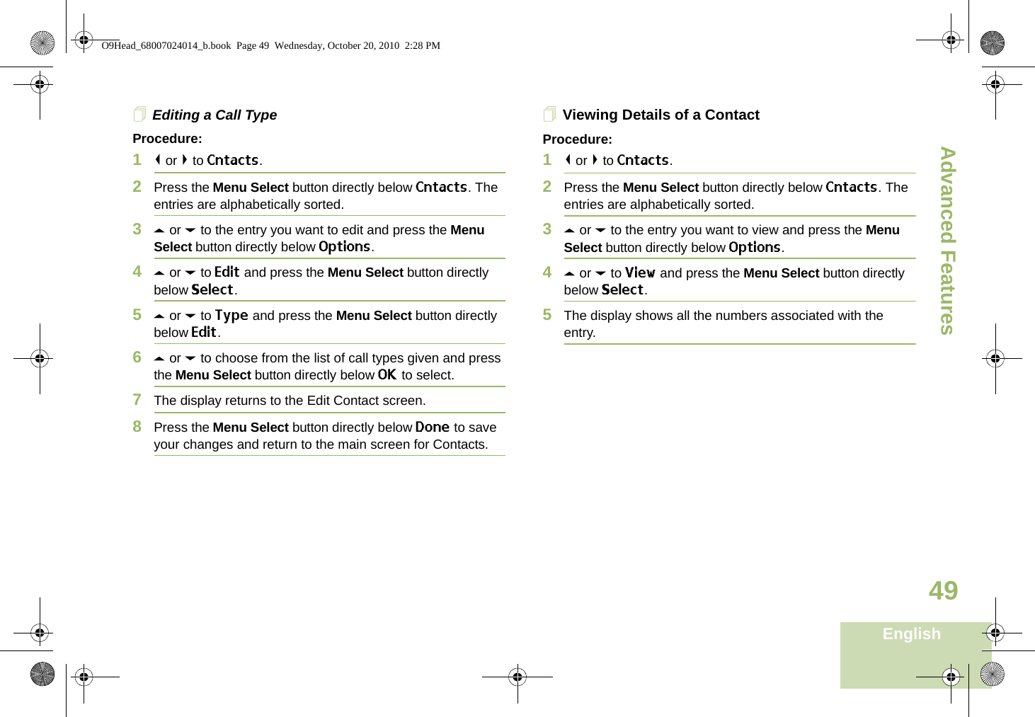 Advanced FeaturesEnglish49Editing a Call TypeProcedure:1&lt; or &gt; to Cntacts.2Press the Menu Select button directly below Cntacts. The entries are alphabetically sorted.3U or D to the entry you want to edit and press the Menu Select button directly below Options.4U or D to Edit and press the Menu Select button directly below Select.5U or D to Type and press the Menu Select button directly below Edit.6U or D to choose from the list of call types given and press the Menu Select button directly below OK to select.7The display returns to the Edit Contact screen.8Press the Menu Select button directly below Done to save your changes and return to the main screen for Contacts.Viewing Details of a ContactProcedure:1&lt; or &gt; to Cntacts.2Press the Menu Select button directly below Cntacts. The entries are alphabetically sorted.3U or D to the entry you want to view and press the Menu Select button directly below Options.4U or D to View and press the Menu Select button directly below Select.5The display shows all the numbers associated with the entry.O9Head_68007024014_b.book  Page 49  Wednesday, October 20, 2010  2:28 PM