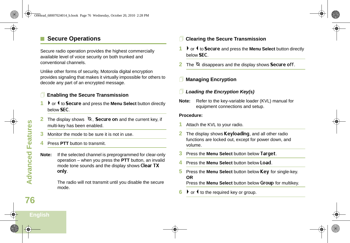 Advanced FeaturesEnglish76Secure OperationsSecure radio operation provides the highest commercially available level of voice security on both trunked and conventional channels.Unlike other forms of security, Motorola digital encryption provides signaling that makes it virtually impossible for others to decode any part of an encrypted message.Enabling the Secure Transmission1&gt; or &lt; to Secure and press the Menu Select button directly below SEC. 2The display shows  m, Secure on and the current key, if multi-key has been enabled.3Monitor the mode to be sure it is not in use.4Press PTT button to transmit.Note: If the selected channel is preprogrammed for clear-only operation – when you press the PTT button, an invalid mode tone sounds and the display shows Clear TX only.The radio will not transmit until you disable the secure mode.Clearing the Secure Transmission1&gt; or &lt; to Secure and press the Menu Select button directly below SEC. 2The m disappears and the display shows Secure off.Managing EncryptionLoading the Encryption Key(s)Note: Refer to the key-variable loader (KVL) manual for equipment connections and setup.Procedure:1Attach the KVL to your radio. 2The display shows Keyloading, and all other radio functions are locked out, except for power down, and volume.3Press the Menu Select button below Target.4Press the Menu Select button below Load.5Press the Menu Select button below Key for single-key.ORPress the Menu Select button below Group for multikey.6&gt; or &lt; to the required key or group.O9Head_68007024014_b.book  Page 76  Wednesday, October 20, 2010  2:28 PM