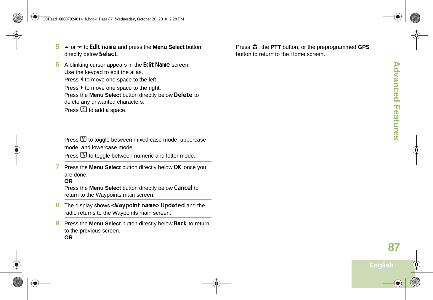 Advanced FeaturesEnglish875U or D to Edit name and press the Menu Select button directly below Select.6A blinking cursor appears in the Edit Name screen.Use the keypad to edit the alias. Press &lt; to move one space to the left. Press &gt; to move one space to the right.Press the Menu Select button directly below Delete to delete any unwanted characters.Press J to add a space.Press K to toggle between mixed case mode, uppercase mode, and lowercase mode.Press L to toggle between numeric and letter mode.7Press the Menu Select button directly below OK once you are done.ORPress the Menu Select button directly below Cancel to return to the Waypoints main screen.8The display shows &lt;Waypoint name&gt; Updated and the radio returns to the Waypoints main screen.9Press the Menu Select button directly below Back to return to the previous screen.ORPress H, the PTT button, or the preprogrammed GPS button to return to the Home screen.O9Head_68007024014_b.book  Page 87  Wednesday, October 20, 2010  2:28 PM