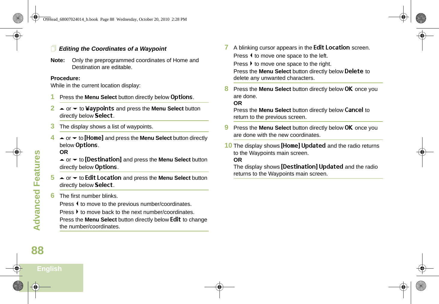 Advanced FeaturesEnglish88Editing the Coordinates of a WaypointNote: Only the preprogrammed coordinates of Home and Destination are editable.Procedure:While in the current location display:1Press the Menu Select button directly below Options.2U or D to Waypoints and press the Menu Select button directly below Select.3The display shows a list of waypoints.4U or D to {Home} and press the Menu Select button directly below Options.ORU or D to {Destination} and press the Menu Select button directly below Options.5U or D to Edit Location and press the Menu Select button directly below Select.6The first number blinks.Press &lt; to move to the previous number/coordinates. Press &gt; to move back to the next number/coordinates.Press the Menu Select button directly below Edit to change the number/coordinates.7A blinking cursor appears in the Edit Location screen.Press &lt; to move one space to the left. Press &gt; to move one space to the right.Press the Menu Select button directly below Delete to delete any unwanted characters.8Press the Menu Select button directly below OK once you are done.ORPress the Menu Select button directly below Cancel to return to the previous screen.9Press the Menu Select button directly below OK once you are done with the new coordinates.10 The display shows {Home} Updated and the radio returns to the Waypoints main screen.ORThe display shows {Destination} Updated and the radio returns to the Waypoints main screen.O9Head_68007024014_b.book  Page 88  Wednesday, October 20, 2010  2:28 PM