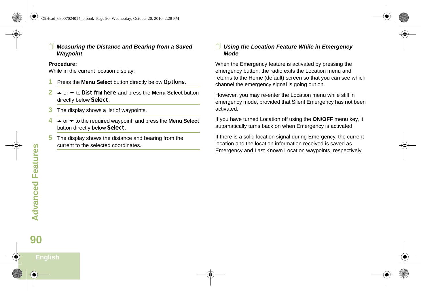 Advanced FeaturesEnglish90Measuring the Distance and Bearing from a Saved WaypointProcedure:While in the current location display:1Press the Menu Select button directly below Options.2U or D to Dist frm here and press the Menu Select button directly below Select.3The display shows a list of waypoints.4U or D to the required waypoint, and press the Menu Select button directly below Select.5The display shows the distance and bearing from the current to the selected coordinates. Using the Location Feature While in Emergency ModeWhen the Emergency feature is activated by pressing the emergency button, the radio exits the Location menu and returns to the Home (default) screen so that you can see which channel the emergency signal is going out on.However, you may re-enter the Location menu while still in emergency mode, provided that Silent Emergency has not been activated.If you have turned Location off using the ON/OFF menu key, it automatically turns back on when Emergency is activated. If there is a solid location signal during Emergency, the current location and the location information received is saved as Emergency and Last Known Location waypoints, respectively.O9Head_68007024014_b.book  Page 90  Wednesday, October 20, 2010  2:28 PM
