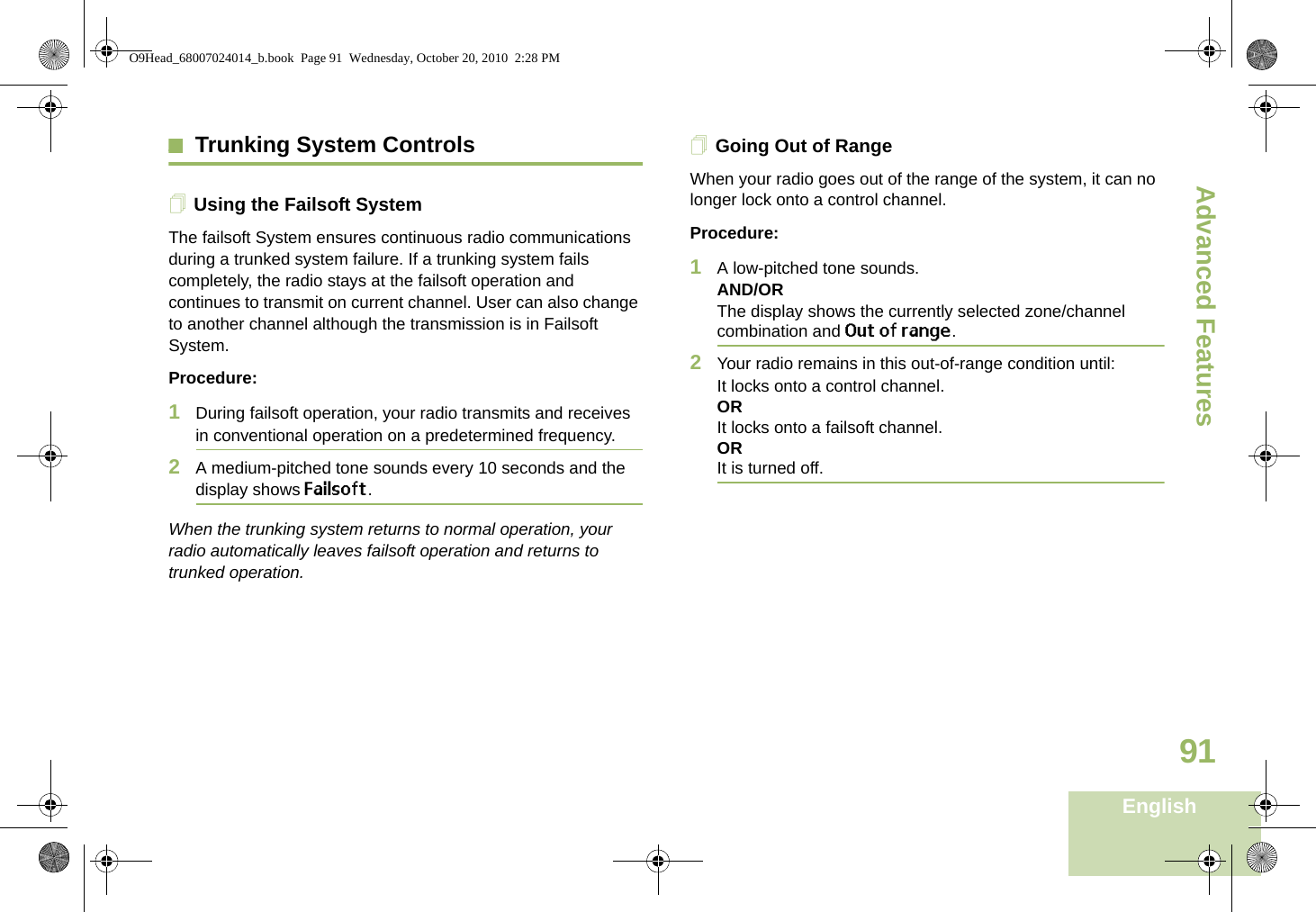 Advanced FeaturesEnglish91Trunking System ControlsUsing the Failsoft SystemThe failsoft System ensures continuous radio communications during a trunked system failure. If a trunking system fails completely, the radio stays at the failsoft operation and continues to transmit on current channel. User can also change to another channel although the transmission is in Failsoft System.Procedure:1During failsoft operation, your radio transmits and receives in conventional operation on a predetermined frequency.2A medium-pitched tone sounds every 10 seconds and the display shows Failsoft.When the trunking system returns to normal operation, your radio automatically leaves failsoft operation and returns to trunked operation.Going Out of RangeWhen your radio goes out of the range of the system, it can no longer lock onto a control channel. Procedure:1A low-pitched tone sounds.AND/ORThe display shows the currently selected zone/channel combination and Out of range.2Your radio remains in this out-of-range condition until:It locks onto a control channel.ORIt locks onto a failsoft channel.ORIt is turned off.O9Head_68007024014_b.book  Page 91  Wednesday, October 20, 2010  2:28 PM