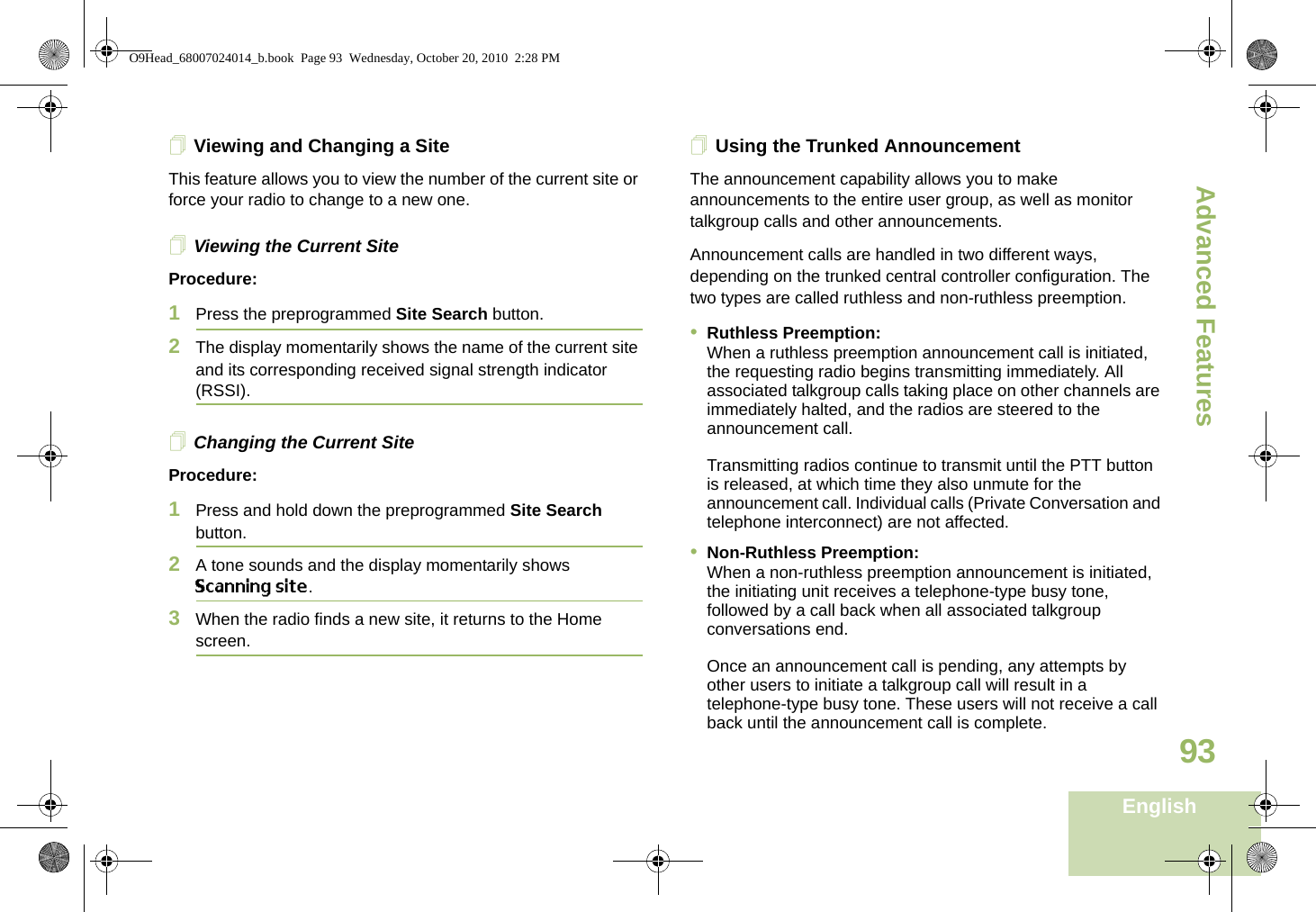 Advanced FeaturesEnglish93Viewing and Changing a SiteThis feature allows you to view the number of the current site or force your radio to change to a new one.Viewing the Current SiteProcedure:1Press the preprogrammed Site Search button.2The display momentarily shows the name of the current site and its corresponding received signal strength indicator (RSSI).Changing the Current SiteProcedure:1Press and hold down the preprogrammed Site Search button.2A tone sounds and the display momentarily shows Scanning site.3When the radio finds a new site, it returns to the Home screen.Using the Trunked AnnouncementThe announcement capability allows you to make announcements to the entire user group, as well as monitor talkgroup calls and other announcements.Announcement calls are handled in two different ways, depending on the trunked central controller configuration. The two types are called ruthless and non-ruthless preemption.•Ruthless Preemption: When a ruthless preemption announcement call is initiated, the requesting radio begins transmitting immediately. All associated talkgroup calls taking place on other channels are immediately halted, and the radios are steered to the announcement call.Transmitting radios continue to transmit until the PTT button is released, at which time they also unmute for the announcement call. Individual calls (Private Conversation and telephone interconnect) are not affected.•Non-Ruthless Preemption:When a non-ruthless preemption announcement is initiated, the initiating unit receives a telephone-type busy tone, followed by a call back when all associated talkgroup conversations end. Once an announcement call is pending, any attempts by other users to initiate a talkgroup call will result in a telephone-type busy tone. These users will not receive a call back until the announcement call is complete.O9Head_68007024014_b.book  Page 93  Wednesday, October 20, 2010  2:28 PM