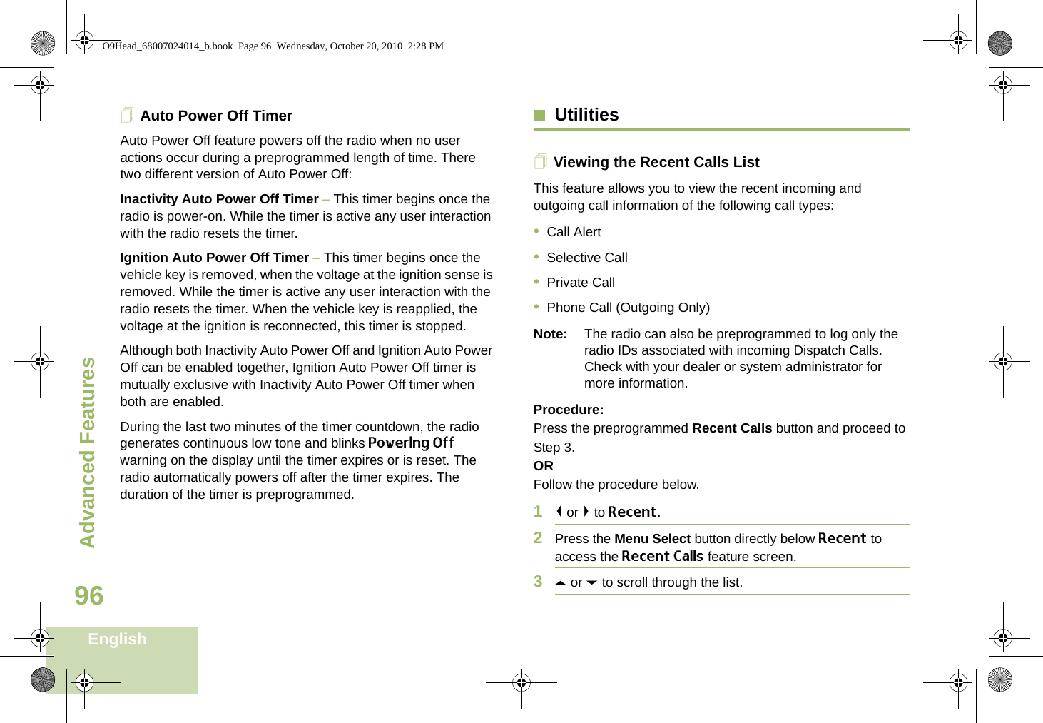 Advanced FeaturesEnglish96Auto Power Off TimerAuto Power Off feature powers off the radio when no user actions occur during a preprogrammed length of time. There two different version of Auto Power Off:Inactivity Auto Power Off Timer – This timer begins once the radio is power-on. While the timer is active any user interaction with the radio resets the timer.Ignition Auto Power Off Timer – This timer begins once the vehicle key is removed, when the voltage at the ignition sense is removed. While the timer is active any user interaction with the radio resets the timer. When the vehicle key is reapplied, the voltage at the ignition is reconnected, this timer is stopped.Although both Inactivity Auto Power Off and Ignition Auto Power Off can be enabled together, Ignition Auto Power Off timer is mutually exclusive with Inactivity Auto Power Off timer when both are enabled.During the last two minutes of the timer countdown, the radio generates continuous low tone and blinks Powering Off warning on the display until the timer expires or is reset. The radio automatically powers off after the timer expires. The duration of the timer is preprogrammed.UtilitiesViewing the Recent Calls ListThis feature allows you to view the recent incoming and outgoing call information of the following call types:•Call Alert•Selective Call•Private Call•Phone Call (Outgoing Only)Note: The radio can also be preprogrammed to log only the radio IDs associated with incoming Dispatch Calls. Check with your dealer or system administrator for more information.Procedure: Press the preprogrammed Recent Calls button and proceed to Step 3.ORFollow the procedure below.1&lt; or &gt; to Recent.2Press the Menu Select button directly below Recent to access the Recent Calls feature screen.3U or D to scroll through the list.O9Head_68007024014_b.book  Page 96  Wednesday, October 20, 2010  2:28 PM