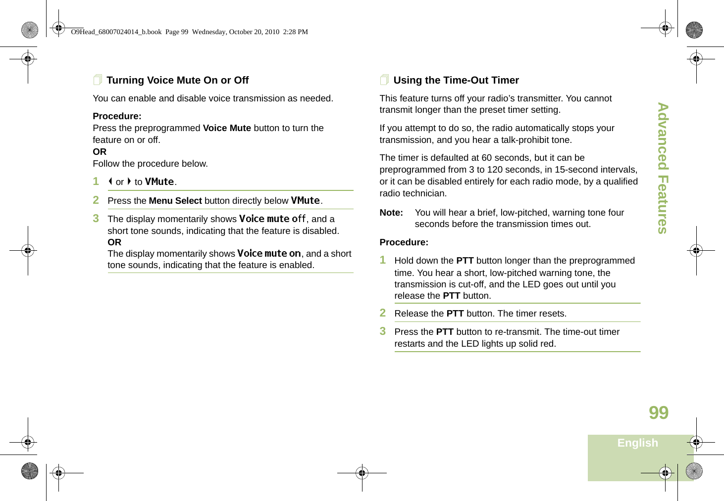 Advanced FeaturesEnglish99Turning Voice Mute On or OffYou can enable and disable voice transmission as needed.Procedure: Press the preprogrammed Voice Mute button to turn the feature on or off.ORFollow the procedure below.1&lt; or &gt; to VMute.2Press the Menu Select button directly below VMute.3The display momentarily shows Voice mute off, and a short tone sounds, indicating that the feature is disabled.ORThe display momentarily shows Voice mute on, and a short tone sounds, indicating that the feature is enabled.Using the Time-Out TimerThis feature turns off your radio’s transmitter. You cannot transmit longer than the preset timer setting.If you attempt to do so, the radio automatically stops your transmission, and you hear a talk-prohibit tone. The timer is defaulted at 60 seconds, but it can be preprogrammed from 3 to 120 seconds, in 15-second intervals, or it can be disabled entirely for each radio mode, by a qualified radio technician.Note: You will hear a brief, low-pitched, warning tone four seconds before the transmission times out.Procedure: 1Hold down the PTT button longer than the preprogrammed time. You hear a short, low-pitched warning tone, the transmission is cut-off, and the LED goes out until you release the PTT button.2Release the PTT button. The timer resets.3Press the PTT button to re-transmit. The time-out timer restarts and the LED lights up solid red.O9Head_68007024014_b.book  Page 99  Wednesday, October 20, 2010  2:28 PM