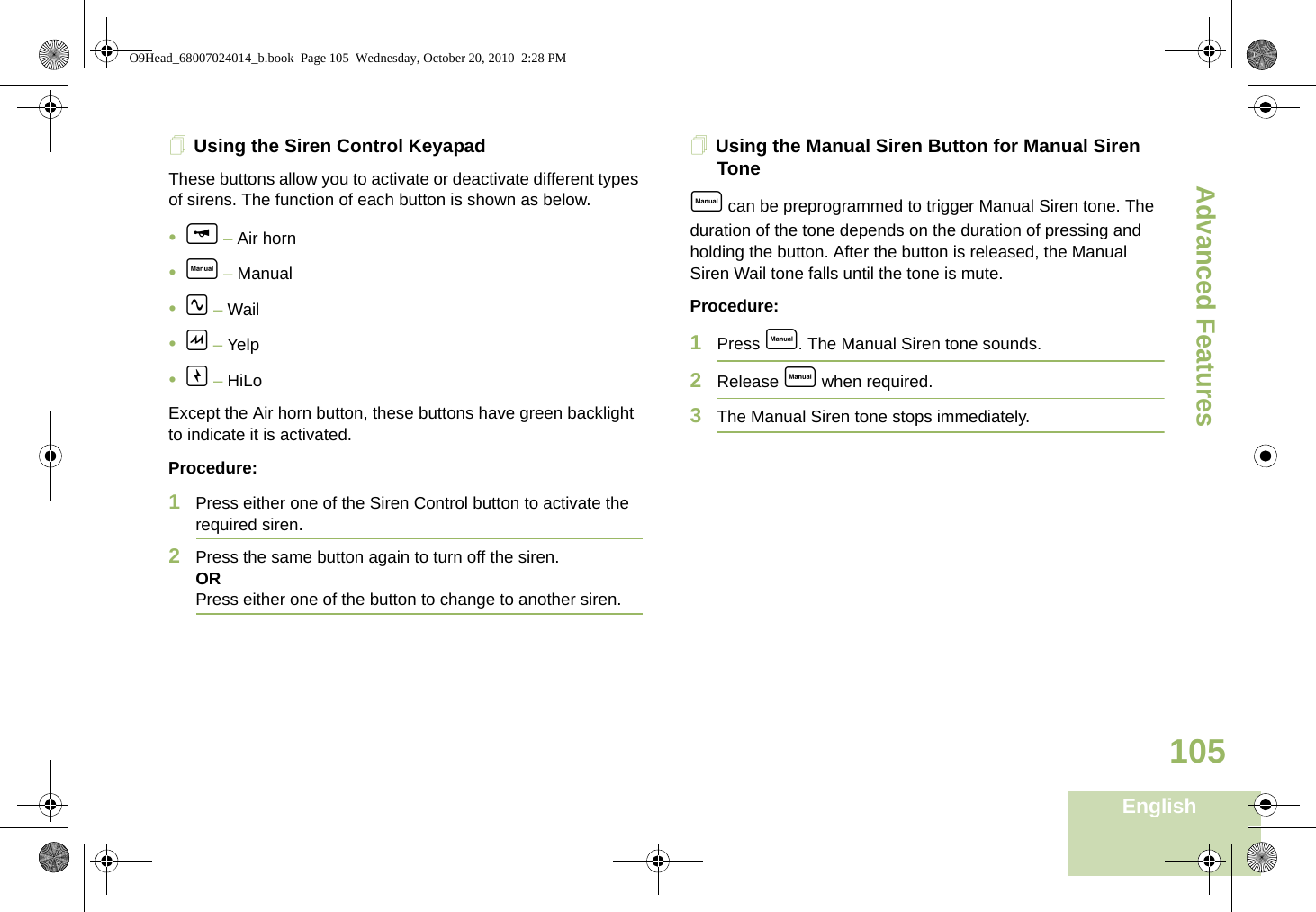 Advanced FeaturesEnglish105Using the Siren Control KeyapadThese buttons allow you to activate or deactivate different types of sirens. The function of each button is shown as below.•f – Air horn•e – Manual•i – Wail•h – Yelp•g – HiLoExcept the Air horn button, these buttons have green backlight to indicate it is activated.Procedure:1Press either one of the Siren Control button to activate the required siren.2Press the same button again to turn off the siren.ORPress either one of the button to change to another siren.Using the Manual Siren Button for Manual Siren Tonee can be preprogrammed to trigger Manual Siren tone. The duration of the tone depends on the duration of pressing and holding the button. After the button is released, the Manual Siren Wail tone falls until the tone is mute.Procedure:1Press e. The Manual Siren tone sounds.2Release e when required. 3The Manual Siren tone stops immediately.O9Head_68007024014_b.book  Page 105  Wednesday, October 20, 2010  2:28 PM