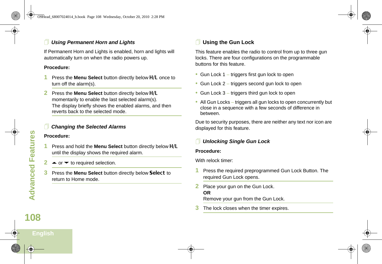Advanced FeaturesEnglish108Using Permanent Horn and LightsIf Permanent Horn and Lights is enabled, horn and lights will automatically turn on when the radio powers up. Procedure:1Press the Menu Select button directly below H/L once to turn off the alarm(s).2Press the Menu Select button directly below H/L momentarily to enable the last selected alarm(s).The display briefly shows the enabled alarms, and then reverts back to the selected mode.Changing the Selected AlarmsProcedure:1Press and hold the Menu Select button directly below H/L until the display shows the required alarm.2U or D to required selection.3Press the Menu Select button directly below Select to return to Home mode.Using the Gun LockThis feature enables the radio to control from up to three gun locks. There are four configurations on the programmable buttons for this feature. •Gun Lock 1 – triggers first gun lock to open •Gun Lock 2 – triggers second gun lock to open•Gun Lock 3 – triggers third gun lock to open•All Gun Locks – triggers all gun locks to open concurrently but close in a sequence with a few seconds of difference in between.Due to security purposes, there are neither any text nor icon are displayed for this feature.Unlocking Single Gun LockProcedure:With relock timer:1Press the required preprogrammed Gun Lock Button. The required Gun Lock opens.2Place your gun on the Gun Lock.ORRemove your gun from the Gun Lock.3The lock closes when the timer expires.O9Head_68007024014_b.book  Page 108  Wednesday, October 20, 2010  2:28 PM