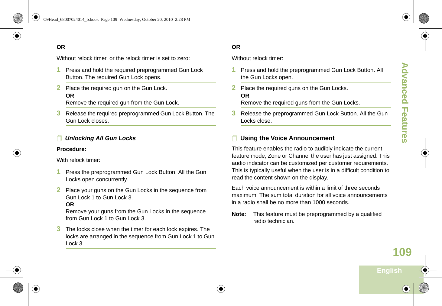 Advanced FeaturesEnglish109ORWithout relock timer, or the relock timer is set to zero:1Press and hold the required preprogrammed Gun Lock Button. The required Gun Lock opens. 2Place the required gun on the Gun Lock.OR Remove the required gun from the Gun Lock.3Release the required preprogrammed Gun Lock Button. The Gun Lock closes.Unlocking All Gun LocksProcedure:With relock timer:1Press the preprogrammed Gun Lock Button. All the Gun Locks open concurrently.2Place your guns on the Gun Locks in the sequence from Gun Lock 1 to Gun Lock 3.ORRemove your guns from the Gun Locks in the sequence from Gun Lock 1 to Gun Lock 3.3The locks close when the timer for each lock expires. The locks are arranged in the sequence from Gun Lock 1 to Gun Lock 3.ORWithout relock timer:1Press and hold the preprogrammed Gun Lock Button. All the Gun Locks open. 2Place the required guns on the Gun Locks.OR Remove the required guns from the Gun Locks.3Release the preprogrammed Gun Lock Button. All the Gun Locks close.Using the Voice AnnouncementThis feature enables the radio to audibly indicate the current feature mode, Zone or Channel the user has just assigned. This audio indicator can be customized per customer requirements. This is typically useful when the user is in a difficult condition to read the content shown on the display. Each voice announcement is within a limit of three seconds maximum. The sum total duration for all voice announcements in a radio shall be no more than 1000 seconds.Note: This feature must be preprogrammed by a qualified radio technician.O9Head_68007024014_b.book  Page 109  Wednesday, October 20, 2010  2:28 PM