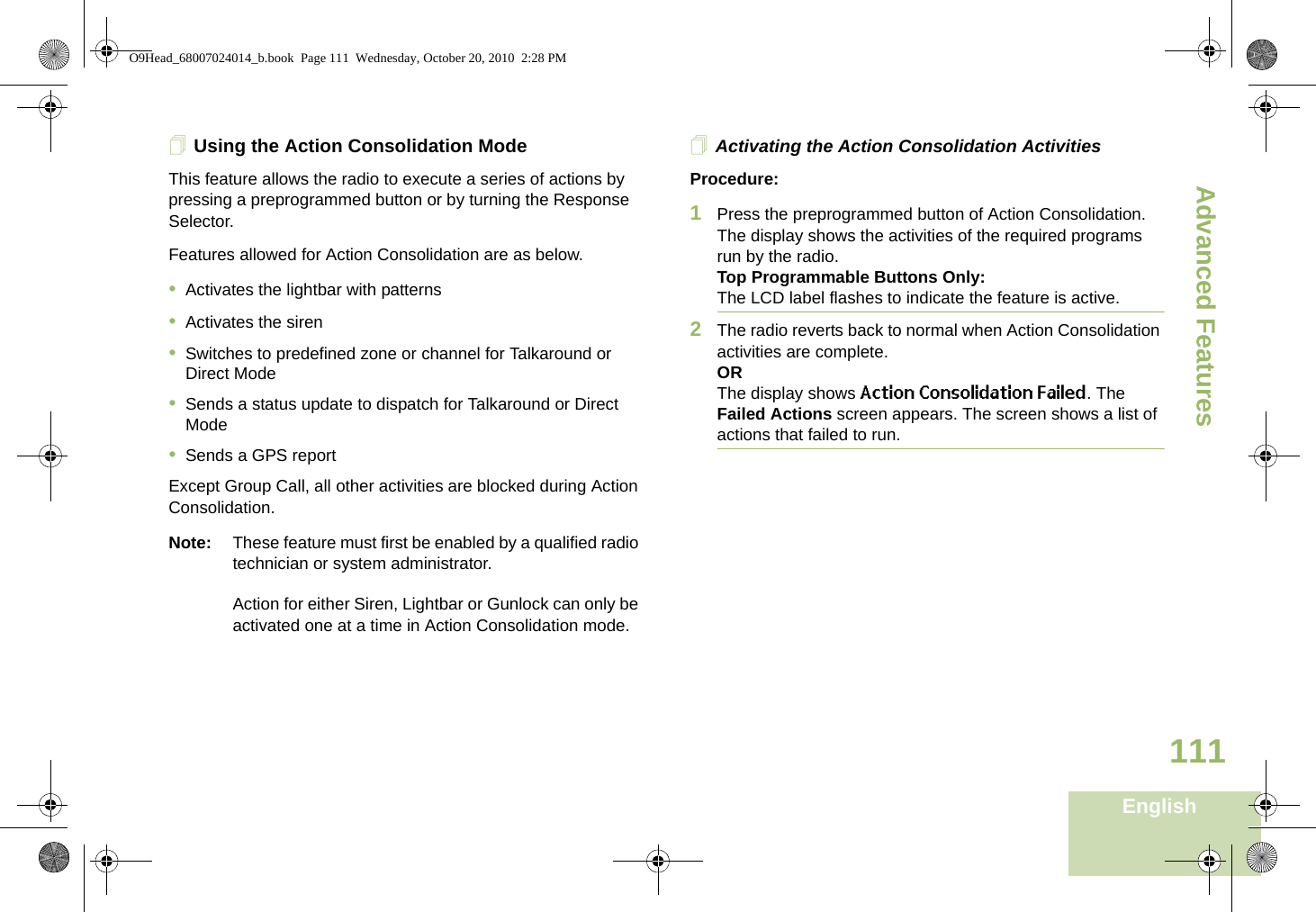 Advanced FeaturesEnglish111Using the Action Consolidation ModeThis feature allows the radio to execute a series of actions by pressing a preprogrammed button or by turning the Response Selector. Features allowed for Action Consolidation are as below.•Activates the lightbar with patterns•Activates the siren•Switches to predefined zone or channel for Talkaround or Direct Mode•Sends a status update to dispatch for Talkaround or Direct Mode•Sends a GPS reportExcept Group Call, all other activities are blocked during Action Consolidation.Note: These feature must first be enabled by a qualified radio technician or system administrator.Action for either Siren, Lightbar or Gunlock can only be activated one at a time in Action Consolidation mode.Activating the Action Consolidation ActivitiesProcedure:1Press the preprogrammed button of Action Consolidation.The display shows the activities of the required programs run by the radio.Top Programmable Buttons Only:The LCD label flashes to indicate the feature is active. 2The radio reverts back to normal when Action Consolidation activities are complete.ORThe display shows Action Consolidation Failed. The Failed Actions screen appears. The screen shows a list of actions that failed to run.O9Head_68007024014_b.book  Page 111  Wednesday, October 20, 2010  2:28 PM
