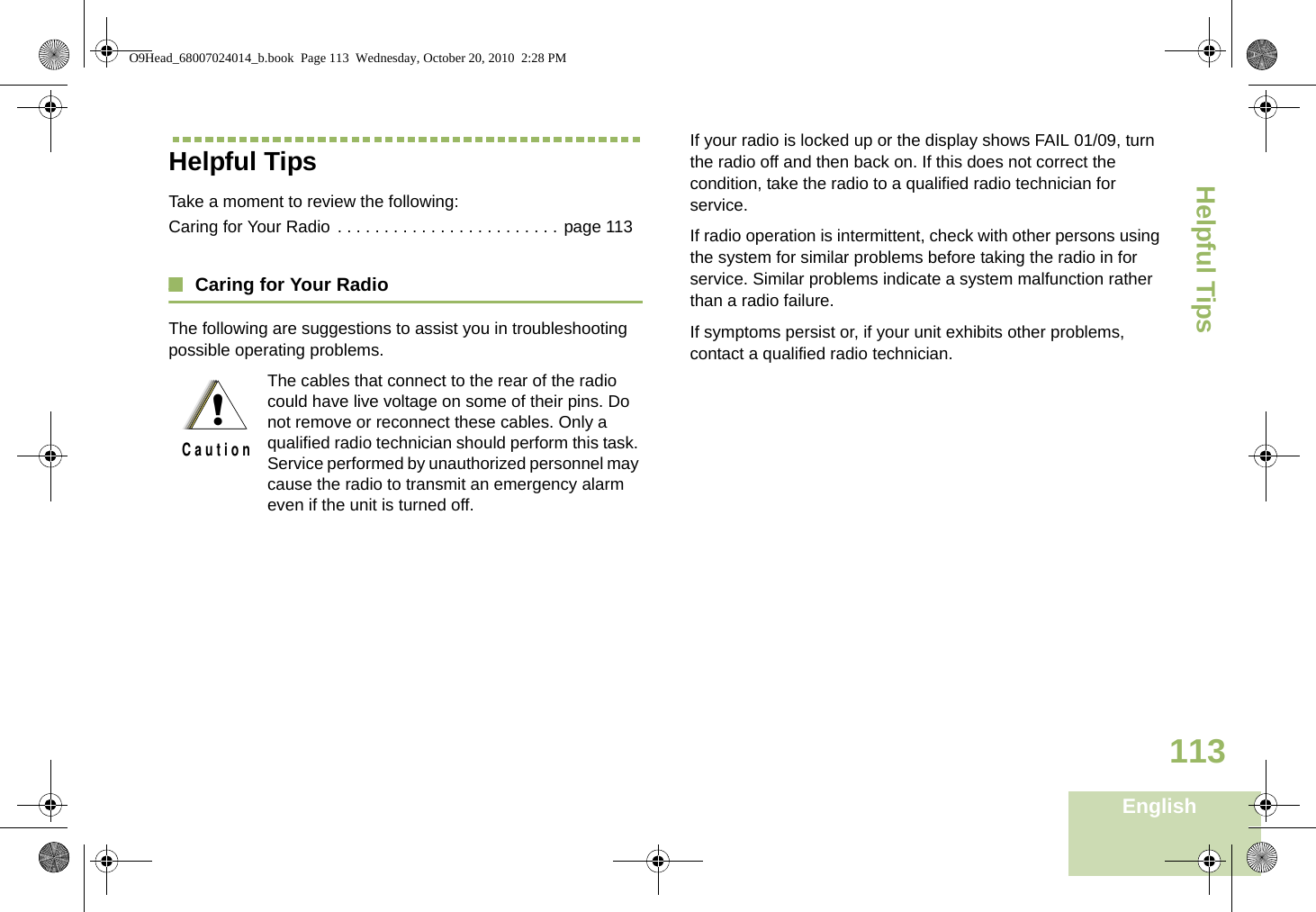 Helpful TipsEnglish113Helpful TipsTake a moment to review the following:Caring for Your Radio  . . . . . . . . . . . . . . . . . . . . . . . . page 113Caring for Your RadioThe following are suggestions to assist you in troubleshooting possible operating problems.If your radio is locked up or the display shows FAIL 01/09, turn the radio off and then back on. If this does not correct the condition, take the radio to a qualified radio technician for service.If radio operation is intermittent, check with other persons using the system for similar problems before taking the radio in for service. Similar problems indicate a system malfunction rather than a radio failure.If symptoms persist or, if your unit exhibits other problems, contact a qualified radio technician.The cables that connect to the rear of the radio could have live voltage on some of their pins. Do not remove or reconnect these cables. Only a qualified radio technician should perform this task. Service performed by unauthorized personnel may cause the radio to transmit an emergency alarm even if the unit is turned off.!C a u t i o nO9Head_68007024014_b.book  Page 113  Wednesday, October 20, 2010  2:28 PM