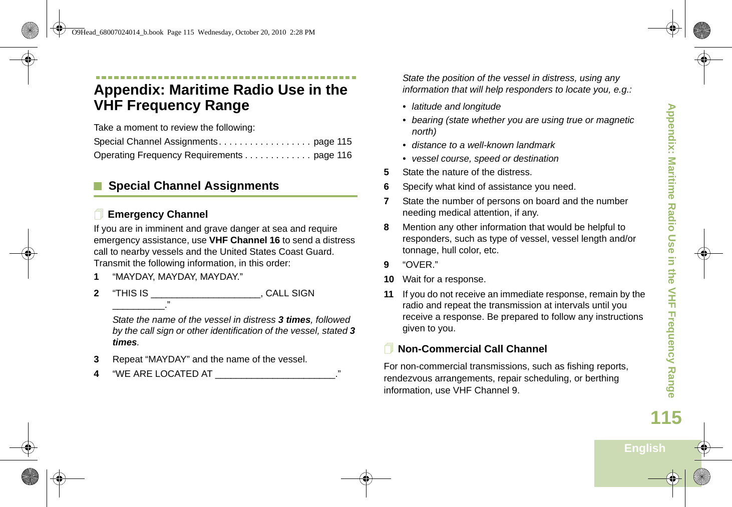 Appendix: Maritime Radio Use in the VHF Frequency RangeEnglish115Appendix: Maritime Radio Use in the VHF Frequency RangeTake a moment to review the following:Special Channel Assignments. . . . . . . . . . . . . . . . . . page 115Operating Frequency Requirements . . . . . . . . . . . . . page 116Special Channel AssignmentsEmergency ChannelIf you are in imminent and grave danger at sea and require emergency assistance, use VHF Channel 16 to send a distress call to nearby vessels and the United States Coast Guard. Transmit the following information, in this order:1“MAYDAY, MAYDAY, MAYDAY.” 2“THIS IS _____________________, CALL SIGN __________.”State the name of the vessel in distress 3 times, followed by the call sign or other identification of the vessel, stated 3 times.3Repeat “MAYDAY” and the name of the vessel. 4“WE ARE LOCATED AT _______________________.”State the position of the vessel in distress, using any information that will help responders to locate you, e.g.: • latitude and longitude • bearing (state whether you are using true or magnetic north) • distance to a well-known landmark• vessel course, speed or destination5State the nature of the distress. 6Specify what kind of assistance you need. 7State the number of persons on board and the number needing medical attention, if any.8Mention any other information that would be helpful to responders, such as type of vessel, vessel length and/or tonnage, hull color, etc.9“OVER.”10 Wait for a response. 11 If you do not receive an immediate response, remain by the radio and repeat the transmission at intervals until you receive a response. Be prepared to follow any instructions given to you.Non-Commercial Call ChannelFor non-commercial transmissions, such as fishing reports, rendezvous arrangements, repair scheduling, or berthing information, use VHF Channel 9.O9Head_68007024014_b.book  Page 115  Wednesday, October 20, 2010  2:28 PM