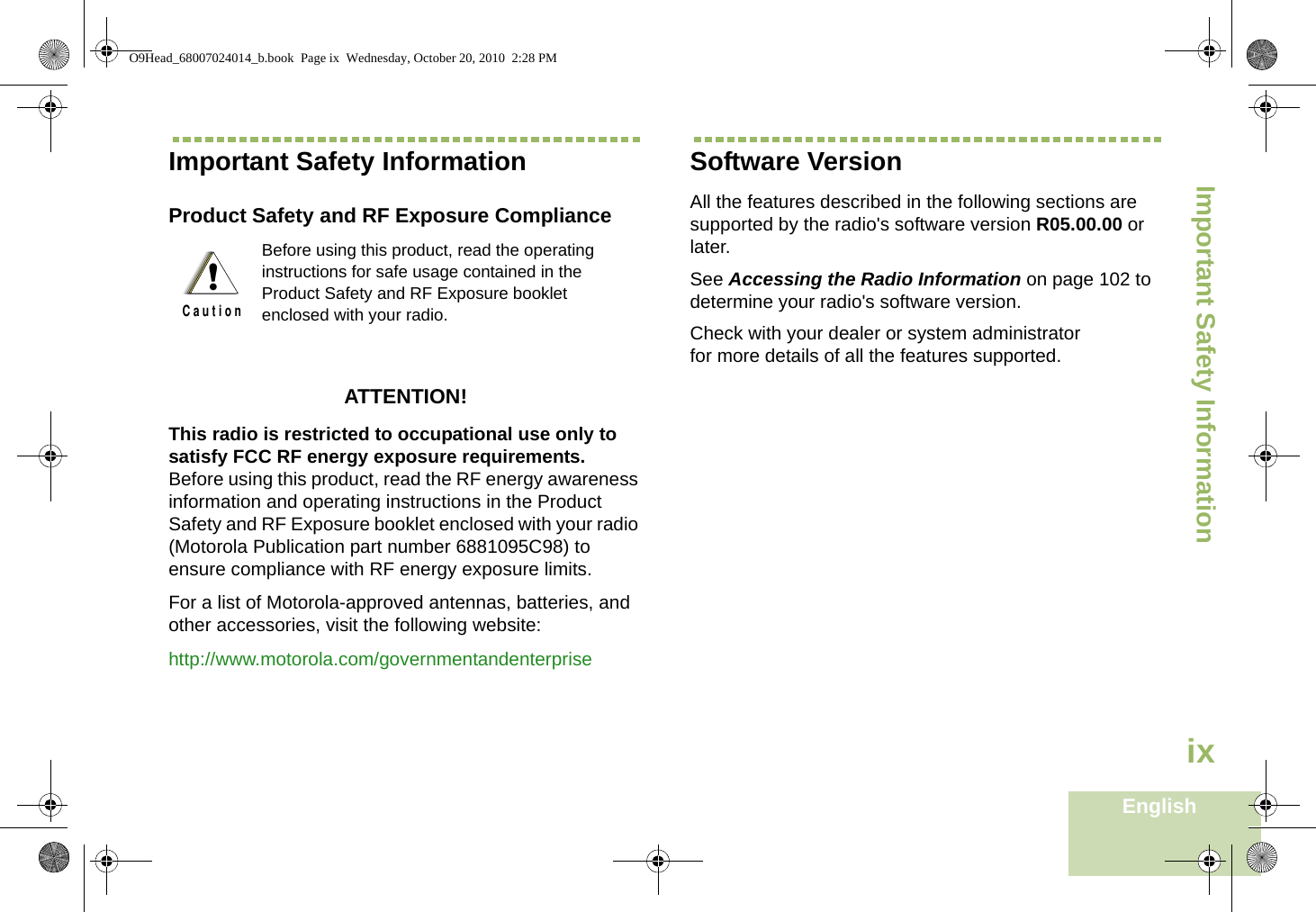 Important Safety InformationEnglishixImportant Safety InformationProduct Safety and RF Exposure ComplianceATTENTION! This radio is restricted to occupational use only to satisfy FCC RF energy exposure requirements. Before using this product, read the RF energy awareness information and operating instructions in the Product Safety and RF Exposure booklet enclosed with your radio (Motorola Publication part number 6881095C98) to ensure compliance with RF energy exposure limits. For a list of Motorola-approved antennas, batteries, and other accessories, visit the following website: http://www.motorola.com/governmentandenterpriseSoftware VersionAll the features described in the following sections are supported by the radio&apos;s software version R05.00.00 or later. See Accessing the Radio Information on page 102 to determine your radio&apos;s software version. Check with your dealer or system administrator for more details of all the features supported.Before using this product, read the operating instructions for safe usage contained in the Product Safety and RF Exposure booklet enclosed with your radio.!C a u t i o nO9Head_68007024014_b.book  Page ix  Wednesday, October 20, 2010  2:28 PM