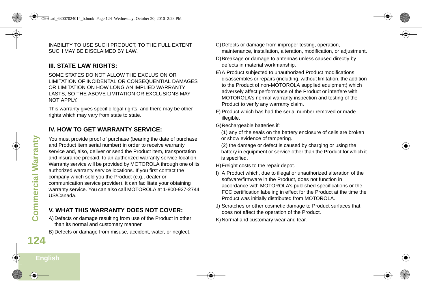 Commercial WarrantyEnglish124INABILITY TO USE SUCH PRODUCT, TO THE FULL EXTENT SUCH MAY BE DISCLAIMED BY LAW.III. STATE LAW RIGHTS:SOME STATES DO NOT ALLOW THE EXCLUSION OR LIMITATION OF INCIDENTAL OR CONSEQUENTIAL DAMAGES OR LIMITATION ON HOW LONG AN IMPLIED WARRANTY LASTS, SO THE ABOVE LIMITATION OR EXCLUSIONS MAY NOT APPLY. This warranty gives specific legal rights, and there may be other rights which may vary from state to state.IV. HOW TO GET WARRANTY SERVICE:You must provide proof of purchase (bearing the date of purchase and Product item serial number) in order to receive warranty service and, also, deliver or send the Product item, transportation and insurance prepaid, to an authorized warranty service location. Warranty service will be provided by MOTOROLA through one of its authorized warranty service locations. If you first contact the company which sold you the Product (e.g., dealer or communication service provider), it can facilitate your obtaining warranty service. You can also call MOTOROLA at 1-800-927-2744 US/Canada.V. WHAT THIS WARRANTY DOES NOT COVER:A)Defects or damage resulting from use of the Product in other than its normal and customary manner.B)Defects or damage from misuse, accident, water, or neglect.C)Defects or damage from improper testing, operation, maintenance, installation, alteration, modification, or adjustment.D)Breakage or damage to antennas unless caused directly by defects in material workmanship.E)A Product subjected to unauthorized Product modifications, disassembles or repairs (including, without limitation, the addition to the Product of non-MOTOROLA supplied equipment) which adversely affect performance of the Product or interfere with MOTOROLA&apos;s normal warranty inspection and testing of the Product to verify any warranty claim.F) Product which has had the serial number removed or made illegible.G)Rechargeable batteries if:(1) any of the seals on the battery enclosure of cells are broken or show evidence of tampering.(2) the damage or defect is caused by charging or using the battery in equipment or service other than the Product for which it is specified.H)Freight costs to the repair depot.I) A Product which, due to illegal or unauthorized alteration of the software/firmware in the Product, does not function in accordance with MOTOROLA’s published specifications or the FCC certification labeling in effect for the Product at the time the Product was initially distributed from MOTOROLA.J) Scratches or other cosmetic damage to Product surfaces that does not affect the operation of the Product.K)Normal and customary wear and tear.O9Head_68007024014_b.book  Page 124  Wednesday, October 20, 2010  2:28 PM
