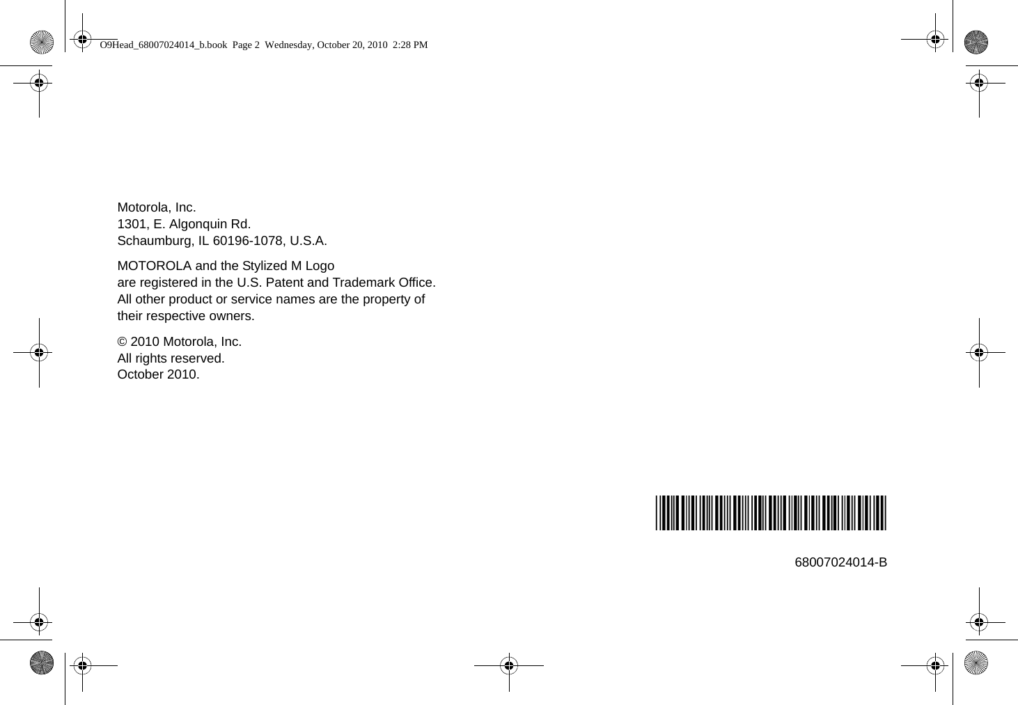 Motorola, Inc.1301, E. Algonquin Rd.Schaumburg, IL 60196-1078, U.S.A.MOTOROLA and the Stylized M Logo are registered in the U.S. Patent and Trademark Office. All other product or service names are the property of their respective owners.© 2010 Motorola, Inc.All rights reserved.October 2010.*68007024014*68007024014-BO9Head_68007024014_b.book  Page 2  Wednesday, October 20, 2010  2:28 PM