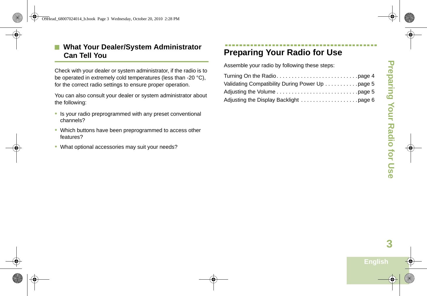 Preparing Your Radio for UseEnglish3What Your Dealer/System AdministratorCan Tell YouCheck with your dealer or system administrator, if the radio is to be operated in extremely cold temperatures (less than -20 °C), for the correct radio settings to ensure proper operation.You can also consult your dealer or system administrator about the following:•Is your radio preprogrammed with any preset conventional channels?•Which buttons have been preprogrammed to access other features? •What optional accessories may suit your needs?Preparing Your Radio for UseAssemble your radio by following these steps:Turning On the Radio. . . . . . . . . . . . . . . . . . . . . . . . . . .page 4Validating Compatibility During Power Up . . . . . . . . . . .page 5Adjusting the Volume . . . . . . . . . . . . . . . . . . . . . . . . . . .page 5Adjusting the Display Backlight . . . . . . . . . . . . . . . . . . .page 6O9Head_68007024014_b.book  Page 3  Wednesday, October 20, 2010  2:28 PM