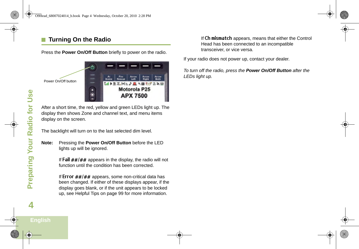 Preparing Your Radio for UseEnglish4Turning On the RadioPress the Power On/Off Button briefly to power on the radio.After a short time, the red, yellow and green LEDs light up. The display then shows Zone and channel text, and menu items display on the screen.The backlight will turn on to the last selected dim level.Note: Pressing the Power On/Off Button before the LED lights up will be ignored.If Fail ##/## appears in the display, the radio will not function until the condition has been corrected.If Error ##/## appears, some non-critical data has been changed. If either of these displays appear, if the display goes blank, or if the unit appears to be locked up, see Helpful Tips on page 99 for more information.If Ch mismatch appears, means that either the Control Head has been connected to an incompatible transceiver, or vice versa.If your radio does not power up, contact your dealer.To turn off the radio, press the Power On/Off Button after the LEDs light up.Power On/Off buttonO9Head_68007024014_b.book  Page 4  Wednesday, October 20, 2010  2:28 PM