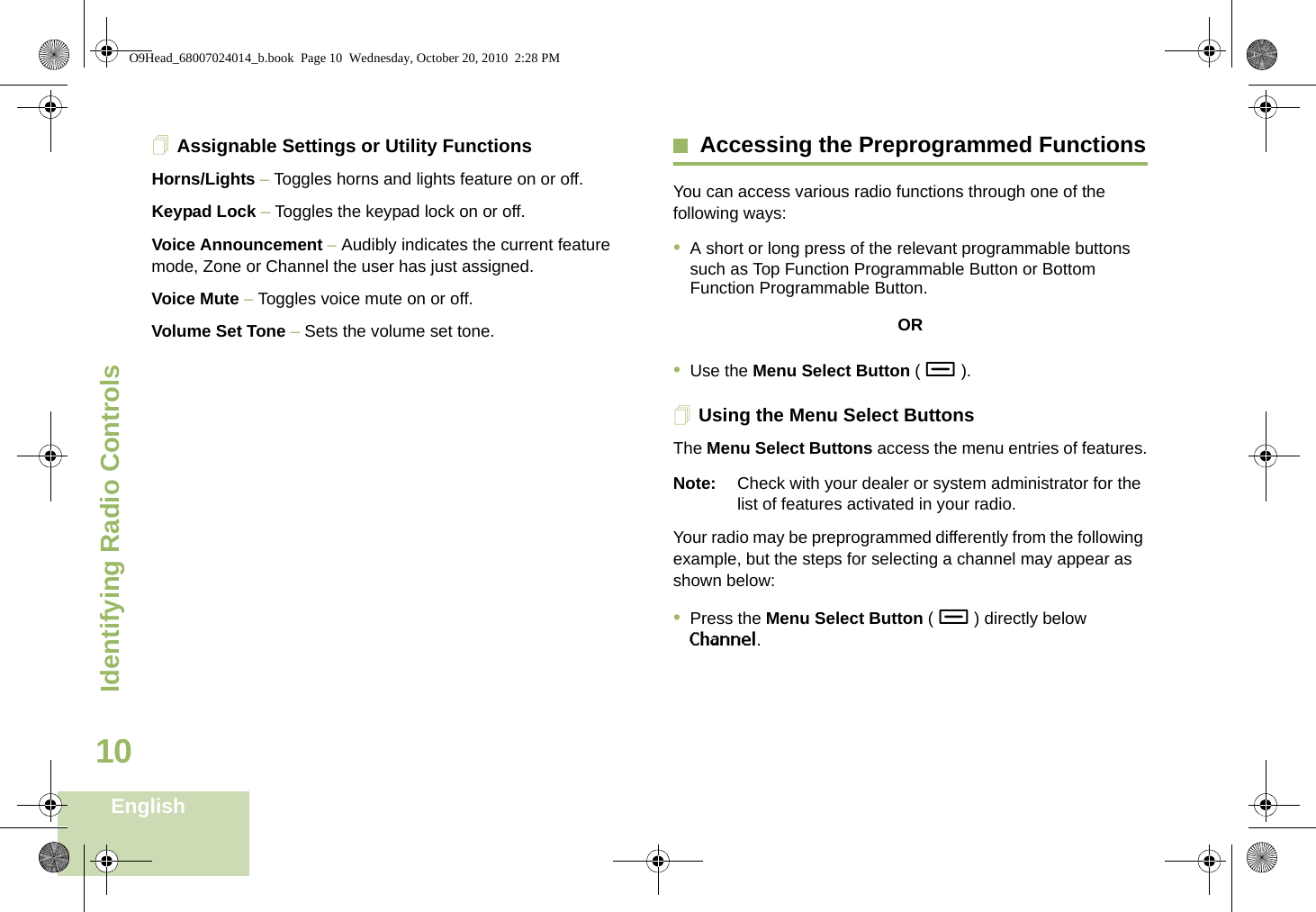 Identifying Radio ControlsEnglish10Assignable Settings or Utility FunctionsHorns/Lights – Toggles horns and lights feature on or off.Keypad Lock – Toggles the keypad lock on or off.Voice Announcement – Audibly indicates the current feature mode, Zone or Channel the user has just assigned. Voice Mute – Toggles voice mute on or off.Volume Set Tone – Sets the volume set tone.Accessing the Preprogrammed FunctionsYou can access various radio functions through one of the following ways:•A short or long press of the relevant programmable buttons such as Top Function Programmable Button or Bottom Function Programmable Button.OR•Use the Menu Select Button ( - ).Using the Menu Select ButtonsThe Menu Select Buttons access the menu entries of features.Note: Check with your dealer or system administrator for the list of features activated in your radio.Your radio may be preprogrammed differently from the following example, but the steps for selecting a channel may appear as shown below:•Press the Menu Select Button ( - ) directly below Channel.O9Head_68007024014_b.book  Page 10  Wednesday, October 20, 2010  2:28 PM