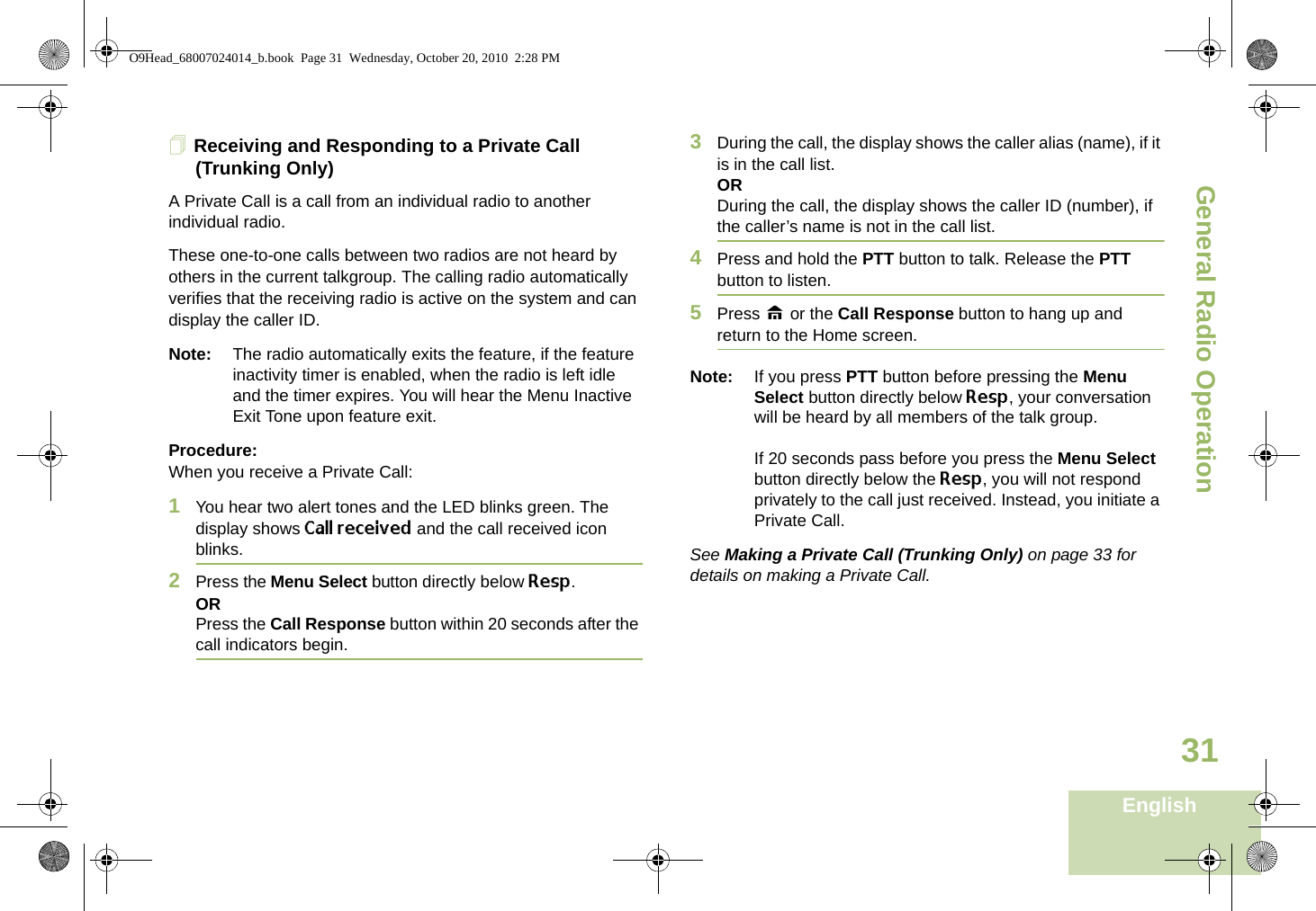 General Radio OperationEnglish31Receiving and Responding to a Private Call (Trunking Only)A Private Call is a call from an individual radio to another individual radio.These one-to-one calls between two radios are not heard by others in the current talkgroup. The calling radio automatically verifies that the receiving radio is active on the system and can display the caller ID.Note: The radio automatically exits the feature, if the feature inactivity timer is enabled, when the radio is left idle and the timer expires. You will hear the Menu Inactive Exit Tone upon feature exit.Procedure:When you receive a Private Call:1You hear two alert tones and the LED blinks green. The display shows Call received and the call received icon blinks.2Press the Menu Select button directly below Resp.ORPress the Call Response button within 20 seconds after the call indicators begin.3During the call, the display shows the caller alias (name), if it is in the call list.ORDuring the call, the display shows the caller ID (number), if the caller’s name is not in the call list.4Press and hold the PTT button to talk. Release the PTT button to listen.5Press H or the Call Response button to hang up and return to the Home screen.Note: If you press PTT button before pressing the Menu Select button directly below Resp, your conversation will be heard by all members of the talk group.If 20 seconds pass before you press the Menu Select button directly below the Resp, you will not respond privately to the call just received. Instead, you initiate a Private Call.See Making a Private Call (Trunking Only) on page 33 for details on making a Private Call.O9Head_68007024014_b.book  Page 31  Wednesday, October 20, 2010  2:28 PM