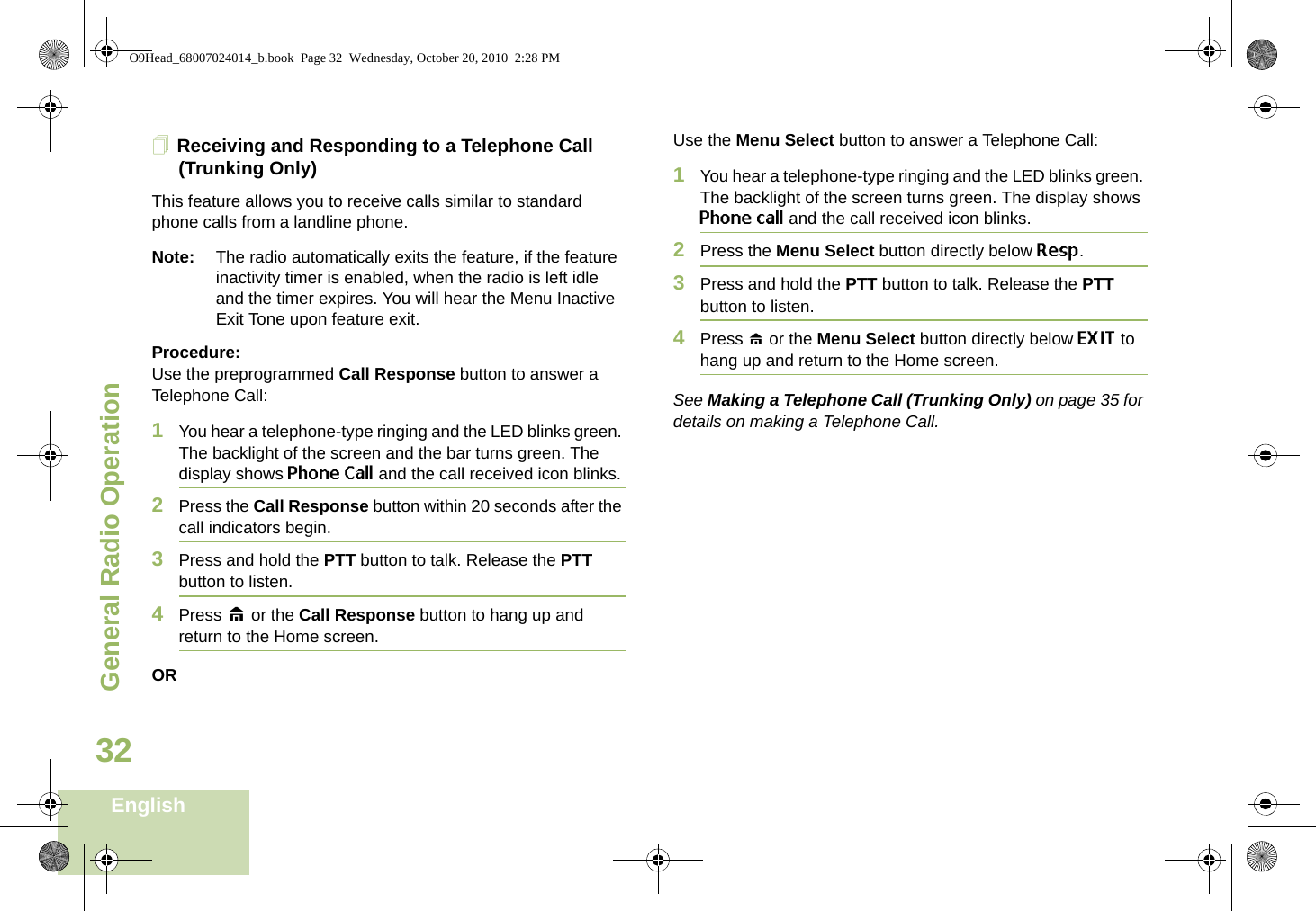 General Radio OperationEnglish32Receiving and Responding to a Telephone Call (Trunking Only)This feature allows you to receive calls similar to standard phone calls from a landline phone.Note: The radio automatically exits the feature, if the feature inactivity timer is enabled, when the radio is left idle and the timer expires. You will hear the Menu Inactive Exit Tone upon feature exit.Procedure:Use the preprogrammed Call Response button to answer a Telephone Call:1You hear a telephone-type ringing and the LED blinks green. The backlight of the screen and the bar turns green. The display shows Phone Call and the call received icon blinks.2Press the Call Response button within 20 seconds after the call indicators begin.3Press and hold the PTT button to talk. Release the PTT button to listen.4Press H or the Call Response button to hang up and return to the Home screen.ORUse the Menu Select button to answer a Telephone Call:1You hear a telephone-type ringing and the LED blinks green. The backlight of the screen turns green. The display shows Phone call and the call received icon blinks.2Press the Menu Select button directly below Resp.3Press and hold the PTT button to talk. Release the PTT button to listen.4Press H or the Menu Select button directly below EXIT to hang up and return to the Home screen.See Making a Telephone Call (Trunking Only) on page 35 for details on making a Telephone Call.O9Head_68007024014_b.book  Page 32  Wednesday, October 20, 2010  2:28 PM