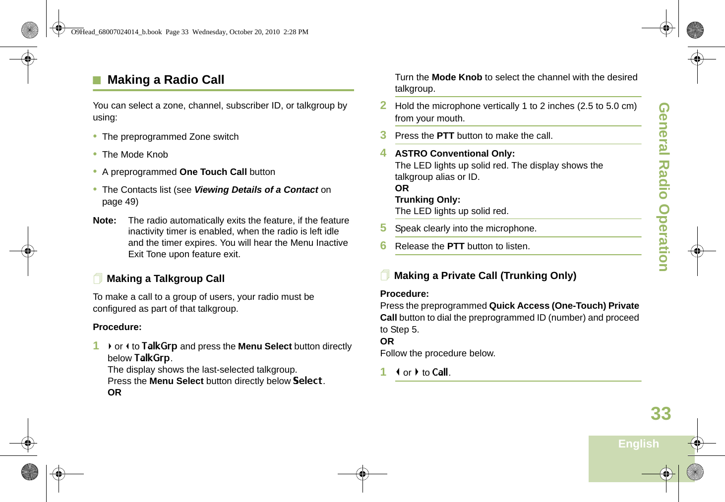 General Radio OperationEnglish33Making a Radio CallYou can select a zone, channel, subscriber ID, or talkgroup by using:•The preprogrammed Zone switch•The Mode Knob•A preprogrammed One Touch Call button•The Contacts list (see Viewing Details of a Contact on page 49)Note: The radio automatically exits the feature, if the feature inactivity timer is enabled, when the radio is left idle and the timer expires. You will hear the Menu Inactive Exit Tone upon feature exit.Making a Talkgroup CallTo make a call to a group of users, your radio must be configured as part of that talkgroup.Procedure:1&gt; or &lt; to TalkGrp and press the Menu Select button directly below TalkGrp. The display shows the last-selected talkgroup.Press the Menu Select button directly below Select.ORTurn the Mode Knob to select the channel with the desired talkgroup. 2Hold the microphone vertically 1 to 2 inches (2.5 to 5.0 cm) from your mouth.3Press the PTT button to make the call. 4ASTRO Conventional Only:The LED lights up solid red. The display shows the talkgroup alias or ID.OR Trunking Only:The LED lights up solid red.5Speak clearly into the microphone.6Release the PTT button to listen.Making a Private Call (Trunking Only)Procedure:Press the preprogrammed Quick Access (One-Touch) Private Call button to dial the preprogrammed ID (number) and proceed to Step 5. ORFollow the procedure below. 1&lt; or &gt; to Call.O9Head_68007024014_b.book  Page 33  Wednesday, October 20, 2010  2:28 PM