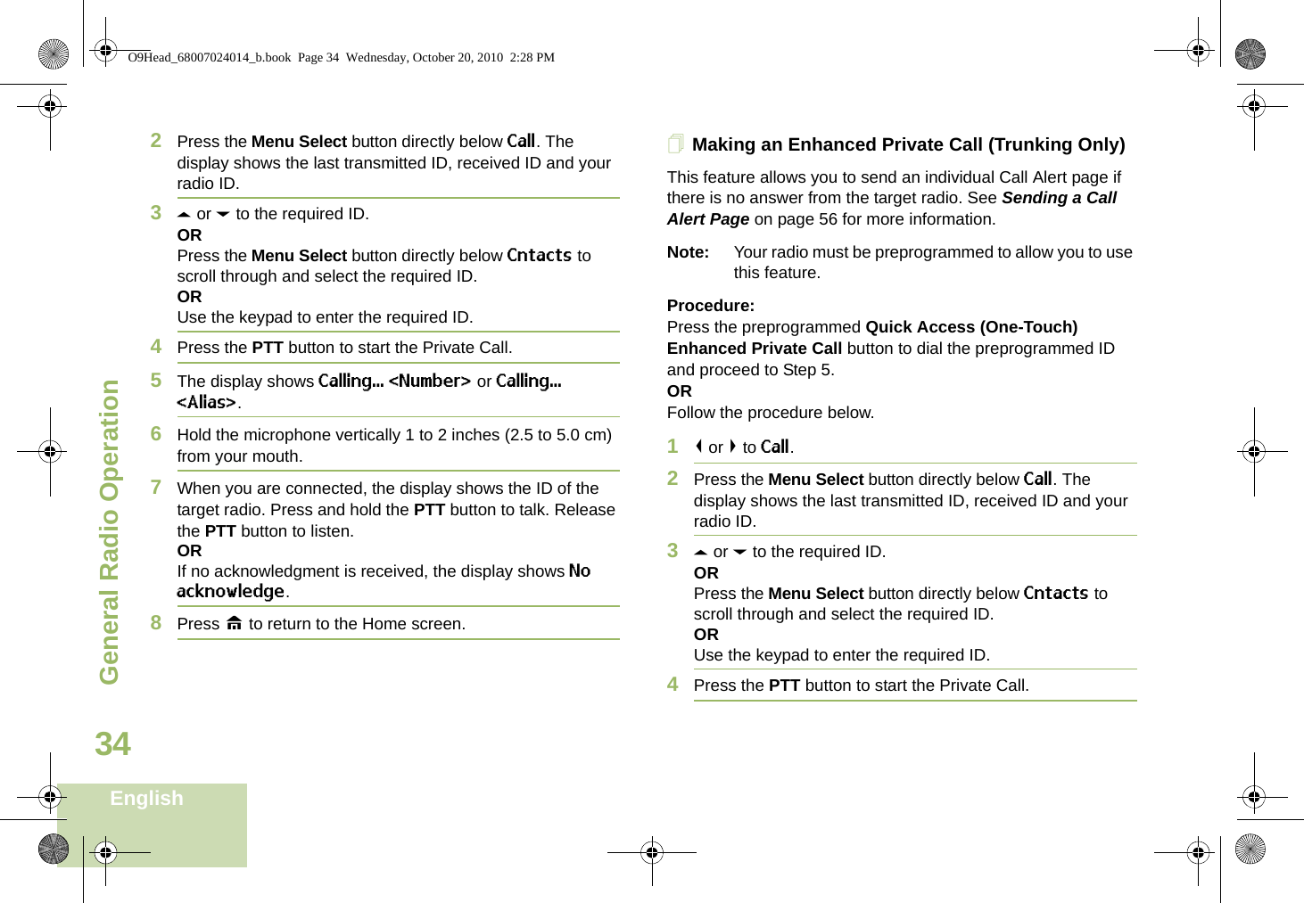 General Radio OperationEnglish342Press the Menu Select button directly below Call. The display shows the last transmitted ID, received ID and your radio ID.3U or D to the required ID.ORPress the Menu Select button directly below Cntacts to scroll through and select the required ID.ORUse the keypad to enter the required ID.4Press the PTT button to start the Private Call.5The display shows Calling... &lt;Number&gt; or Calling... &lt;Alias&gt;.6Hold the microphone vertically 1 to 2 inches (2.5 to 5.0 cm) from your mouth.7When you are connected, the display shows the ID of the target radio. Press and hold the PTT button to talk. Release the PTT button to listen.ORIf no acknowledgment is received, the display shows No acknowledge.8Press H to return to the Home screen.Making an Enhanced Private Call (Trunking Only)This feature allows you to send an individual Call Alert page if there is no answer from the target radio. See Sending a Call Alert Page on page 56 for more information.Note: Your radio must be preprogrammed to allow you to use this feature.Procedure:Press the preprogrammed Quick Access (One-Touch) Enhanced Private Call button to dial the preprogrammed ID and proceed to Step 5. ORFollow the procedure below. 1&lt; or &gt; to Call. 2Press the Menu Select button directly below Call. The display shows the last transmitted ID, received ID and your radio ID.3U or D to the required ID.ORPress the Menu Select button directly below Cntacts to scroll through and select the required ID.ORUse the keypad to enter the required ID.4Press the PTT button to start the Private Call.O9Head_68007024014_b.book  Page 34  Wednesday, October 20, 2010  2:28 PM