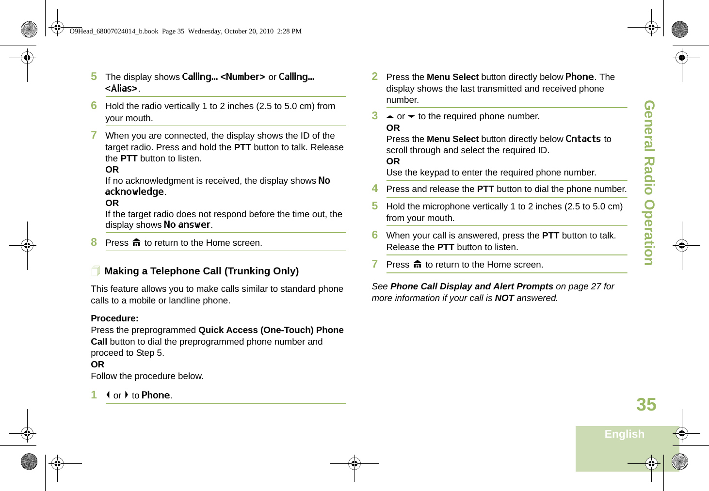 General Radio OperationEnglish355The display shows Calling... &lt;Number&gt; or Calling... &lt;Alias&gt;.6Hold the radio vertically 1 to 2 inches (2.5 to 5.0 cm) from your mouth.7When you are connected, the display shows the ID of the target radio. Press and hold the PTT button to talk. Release the PTT button to listen.ORIf no acknowledgment is received, the display shows No acknowledge.ORIf the target radio does not respond before the time out, the display shows No answer.8Press H to return to the Home screen.Making a Telephone Call (Trunking Only)This feature allows you to make calls similar to standard phone calls to a mobile or landline phone.Procedure:Press the preprogrammed Quick Access (One-Touch) Phone Call button to dial the preprogrammed phone number and proceed to Step 5. ORFollow the procedure below. 1&lt; or &gt; to Phone.2Press the Menu Select button directly below Phone. The display shows the last transmitted and received phone number.3U or D to the required phone number.ORPress the Menu Select button directly below Cntacts to scroll through and select the required ID.ORUse the keypad to enter the required phone number.4Press and release the PTT button to dial the phone number.5Hold the microphone vertically 1 to 2 inches (2.5 to 5.0 cm) from your mouth.6When your call is answered, press the PTT button to talk. Release the PTT button to listen.7Press H to return to the Home screen.See Phone Call Display and Alert Prompts on page 27 for more information if your call is NOT answered.O9Head_68007024014_b.book  Page 35  Wednesday, October 20, 2010  2:28 PM