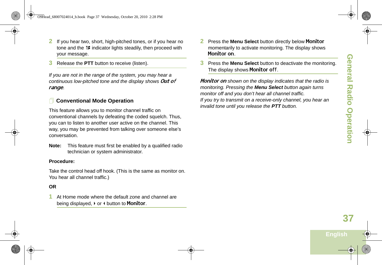 General Radio OperationEnglish372If you hear two, short, high-pitched tones, or if you hear no tone and the t indicator lights steadily, then proceed with your message.3Release the PTT button to receive (listen).If you are not in the range of the system, you may hear a continuous low-pitched tone and the display shows Out of range.Conventional Mode OperationThis feature allows you to monitor channel traffic on conventional channels by defeating the coded squelch. Thus, you can to listen to another user active on the channel. This way, you may be prevented from talking over someone else’s conversation.Note: This feature must first be enabled by a qualified radio technician or system administrator.Procedure:Take the control head off hook. (This is the same as monitor on. You hear all channel traffic.)OR1At Home mode where the default zone and channel are being displayed, &gt; or &lt; button to Monitor.2Press the Menu Select button directly below Monitor momentarily to activate monitoring. The display shows Monitor on. 3Press the Menu Select button to deactivate the monitoring. The display shows Monitor off.Monitor on shown on the display indicates that the radio is monitoring. Pressing the Menu Select button again turns monitor off and you don’t hear all channel traffic.If you try to transmit on a receive-only channel, you hear an invalid tone until you release the PTT button.O9Head_68007024014_b.book  Page 37  Wednesday, October 20, 2010  2:28 PM