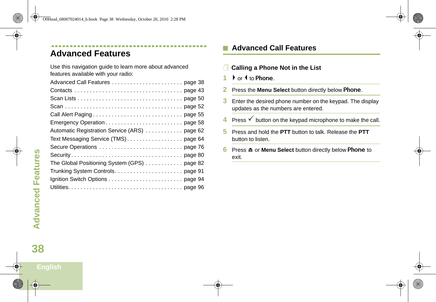 Advanced FeaturesEnglish38Advanced FeaturesUse this navigation guide to learn more about advanced features available with your radio:Advanced Call Features . . . . . . . . . . . . . . . . . . . . . . . page 38Contacts . . . . . . . . . . . . . . . . . . . . . . . . . . . . . . . . . . . page 43Scan Lists . . . . . . . . . . . . . . . . . . . . . . . . . . . . . . . . . . page 50Scan . . . . . . . . . . . . . . . . . . . . . . . . . . . . . . . . . . . . . . page 52Call Alert Paging . . . . . . . . . . . . . . . . . . . . . . . . . . . . . page 55Emergency Operation . . . . . . . . . . . . . . . . . . . . . . . . . page 58Automatic Registration Service (ARS)  . . . . . . . . . . . . page 62Text Messaging Service (TMS) . . . . . . . . . . . . . . . . . . page 64Secure Operations  . . . . . . . . . . . . . . . . . . . . . . . . . . . page 76Security . . . . . . . . . . . . . . . . . . . . . . . . . . . . . . . . . . . . page 80The Global Positioning System (GPS) . . . . . . . . . . . . page 82Trunking System Controls. . . . . . . . . . . . . . . . . . . . . . page 91Ignition Switch Options . . . . . . . . . . . . . . . . . . . . . . . . page 94Utilities. . . . . . . . . . . . . . . . . . . . . . . . . . . . . . . . . . . . . page 96Advanced Call FeaturesCalling a Phone Not in the List1&gt; or &lt; to Phone.2Press the Menu Select button directly below Phone.3Enter the desired phone number on the keypad. The display updates as the numbers are entered.4Press 3 button on the keypad microphone to make the call.5Press and hold the PTT button to talk. Release the PTT button to listen.6Press H or Menu Select button directly below Phone to exit.O9Head_68007024014_b.book  Page 38  Wednesday, October 20, 2010  2:28 PM