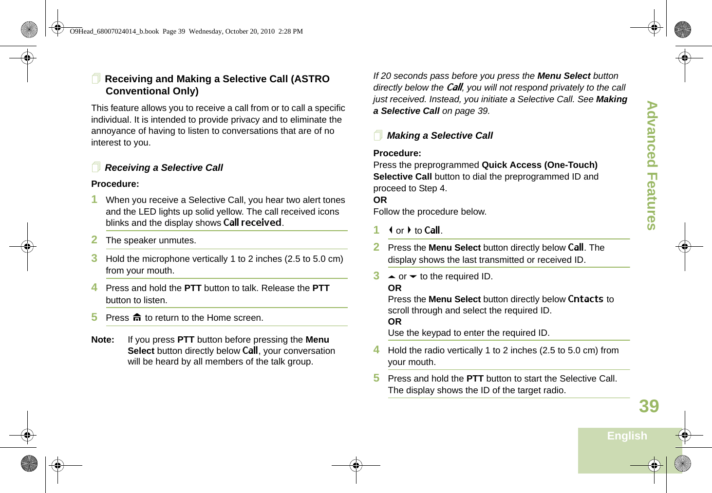 Advanced FeaturesEnglish39Receiving and Making a Selective Call (ASTRO Conventional Only)This feature allows you to receive a call from or to call a specific individual. It is intended to provide privacy and to eliminate the annoyance of having to listen to conversations that are of no interest to you.Receiving a Selective CallProcedure:1When you receive a Selective Call, you hear two alert tones and the LED lights up solid yellow. The call received icons blinks and the display shows Call received.2The speaker unmutes.3Hold the microphone vertically 1 to 2 inches (2.5 to 5.0 cm) from your mouth.4Press and hold the PTT button to talk. Release the PTT button to listen.5Press H to return to the Home screen.Note: If you press PTT button before pressing the Menu Select button directly below Call, your conversation will be heard by all members of the talk group.If 20 seconds pass before you press the Menu Select button directly below the Call, you will not respond privately to the call just received. Instead, you initiate a Selective Call. See Making a Selective Call on page 39.Making a Selective CallProcedure:Press the preprogrammed Quick Access (One-Touch) Selective Call button to dial the preprogrammed ID and proceed to Step 4. ORFollow the procedure below. 1&lt; or &gt; to Call.2Press the Menu Select button directly below Call. The display shows the last transmitted or received ID.3U or D to the required ID.ORPress the Menu Select button directly below Cntacts to scroll through and select the required ID.ORUse the keypad to enter the required ID.4Hold the radio vertically 1 to 2 inches (2.5 to 5.0 cm) from your mouth.5Press and hold the PTT button to start the Selective Call. The display shows the ID of the target radio.O9Head_68007024014_b.book  Page 39  Wednesday, October 20, 2010  2:28 PM