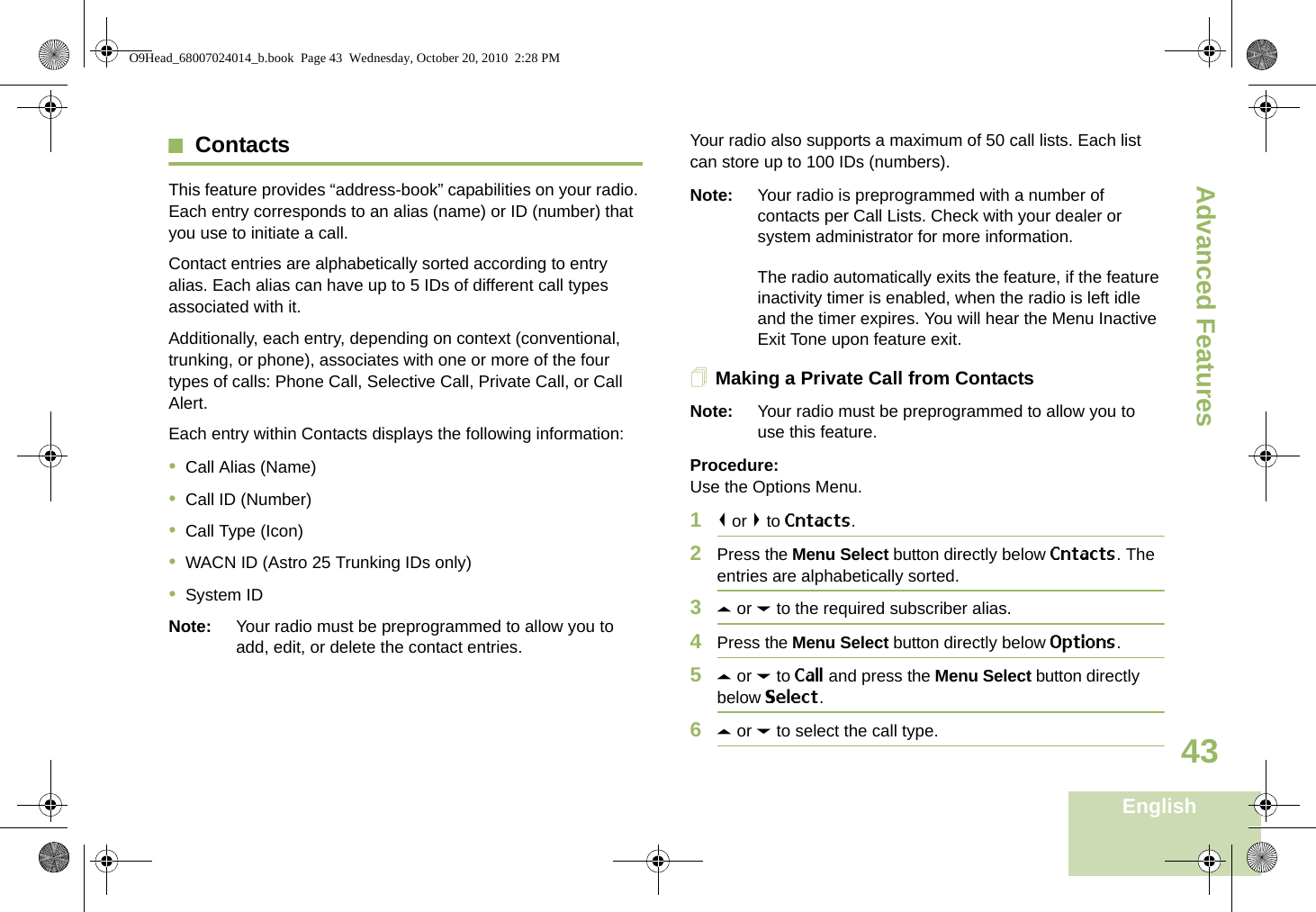 Advanced FeaturesEnglish43ContactsThis feature provides “address-book” capabilities on your radio. Each entry corresponds to an alias (name) or ID (number) that you use to initiate a call.Contact entries are alphabetically sorted according to entry alias. Each alias can have up to 5 IDs of different call types associated with it.Additionally, each entry, depending on context (conventional, trunking, or phone), associates with one or more of the four types of calls: Phone Call, Selective Call, Private Call, or Call Alert.Each entry within Contacts displays the following information:•Call Alias (Name)•Call ID (Number)•Call Type (Icon)•WACN ID (Astro 25 Trunking IDs only)•System IDNote: Your radio must be preprogrammed to allow you to add, edit, or delete the contact entries.Your radio also supports a maximum of 50 call lists. Each list can store up to 100 IDs (numbers).Note: Your radio is preprogrammed with a number of contacts per Call Lists. Check with your dealer or system administrator for more information.The radio automatically exits the feature, if the feature inactivity timer is enabled, when the radio is left idle and the timer expires. You will hear the Menu Inactive Exit Tone upon feature exit.Making a Private Call from ContactsNote: Your radio must be preprogrammed to allow you to use this feature.Procedure:Use the Options Menu.1&lt; or &gt; to Cntacts.2Press the Menu Select button directly below Cntacts. The entries are alphabetically sorted.3U or D to the required subscriber alias.4Press the Menu Select button directly below Options.5U or D to Call and press the Menu Select button directly below Select.6U or D to select the call type.O9Head_68007024014_b.book  Page 43  Wednesday, October 20, 2010  2:28 PM