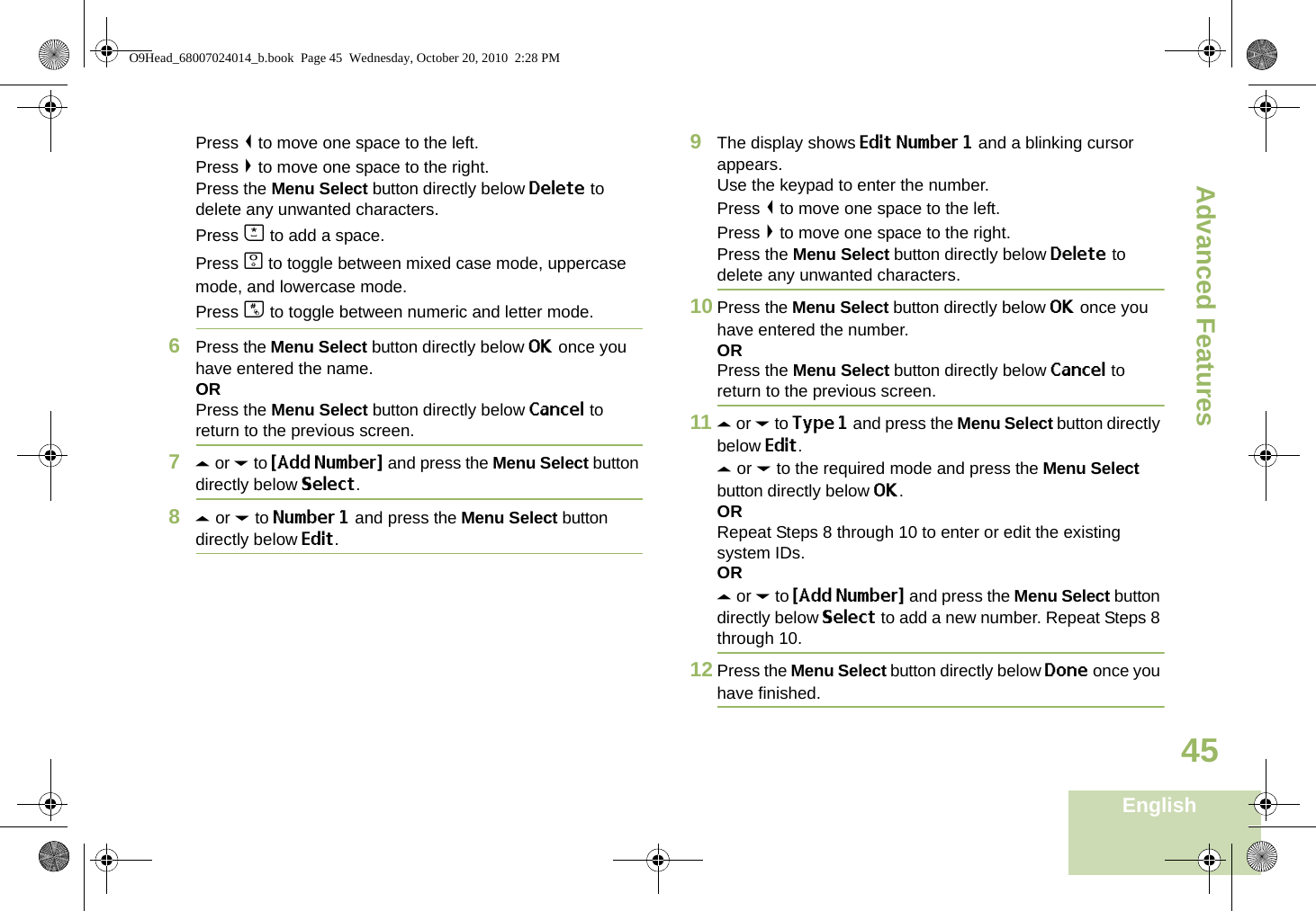 Advanced FeaturesEnglish45Press &lt; to move one space to the left. Press &gt; to move one space to the right.Press the Menu Select button directly below Delete to delete any unwanted characters.Press J to add a space.Press K to toggle between mixed case mode, uppercase mode, and lowercase mode.Press L to toggle between numeric and letter mode.6Press the Menu Select button directly below OK once you have entered the name.ORPress the Menu Select button directly below Cancel to return to the previous screen.7U or D to {Add Number} and press the Menu Select button directly below Select.8U or D to Number 1 and press the Menu Select button directly below Edit.9The display shows Edit Number 1 and a blinking cursor appears. Use the keypad to enter the number.Press &lt; to move one space to the left. Press &gt; to move one space to the right.Press the Menu Select button directly below Delete to delete any unwanted characters.10 Press the Menu Select button directly below OK once you have entered the number.ORPress the Menu Select button directly below Cancel to return to the previous screen.11 U or D to Type 1 and press the Menu Select button directly below Edit.U or D to the required mode and press the Menu Select button directly below OK.ORRepeat Steps 8 through 10 to enter or edit the existing system IDs.ORU or D to {Add Number} and press the Menu Select button directly below Select to add a new number. Repeat Steps 8 through 10.12 Press the Menu Select button directly below Done once you have finished.O9Head_68007024014_b.book  Page 45  Wednesday, October 20, 2010  2:28 PM