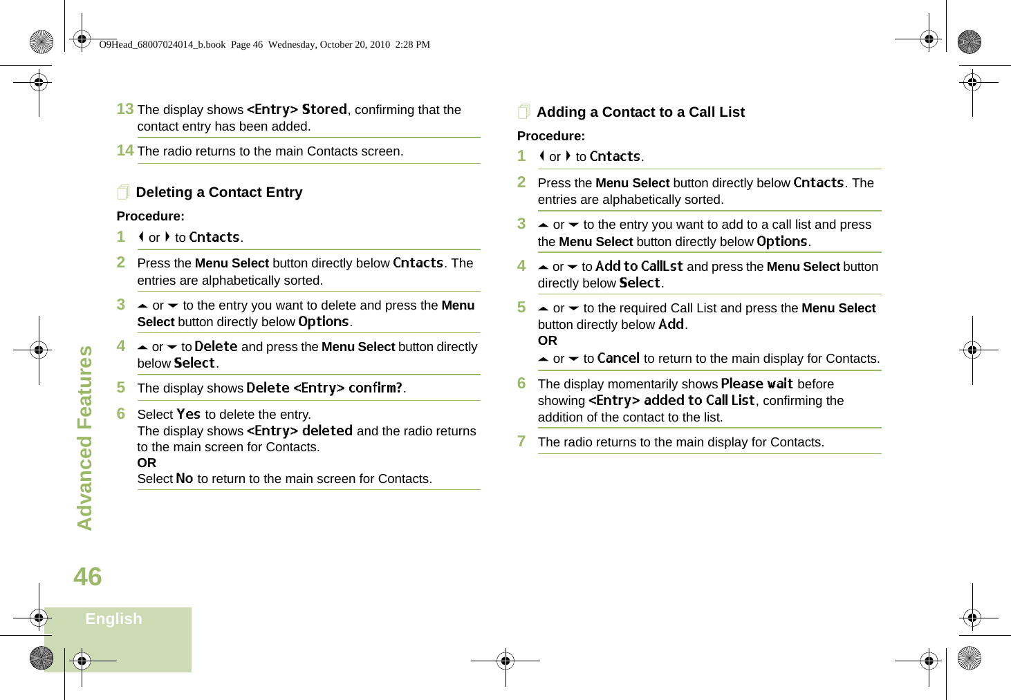 Advanced FeaturesEnglish4613 The display shows &lt;Entry&gt; Stored, confirming that the contact entry has been added.14 The radio returns to the main Contacts screen.Deleting a Contact EntryProcedure:1&lt; or &gt; to Cntacts.2Press the Menu Select button directly below Cntacts. The entries are alphabetically sorted.3U or D to the entry you want to delete and press the Menu Select button directly below Options.4U or D to Delete and press the Menu Select button directly below Select.5The display shows Delete &lt;Entry&gt; confirm?.6Select Yes to delete the entry.The display shows &lt;Entry&gt; deleted and the radio returns to the main screen for Contacts.ORSelect No to return to the main screen for Contacts.Adding a Contact to a Call ListProcedure:1&lt; or &gt; to Cntacts.2Press the Menu Select button directly below Cntacts. The entries are alphabetically sorted.3U or D to the entry you want to add to a call list and press the Menu Select button directly below Options.4U or D to Add to CallLst and press the Menu Select button directly below Select.5U or D to the required Call List and press the Menu Select button directly below Add.ORU or D to Cancel to return to the main display for Contacts.6The display momentarily shows Please wait before showing &lt;Entry&gt; added to Call List, confirming the addition of the contact to the list.7The radio returns to the main display for Contacts.O9Head_68007024014_b.book  Page 46  Wednesday, October 20, 2010  2:28 PM