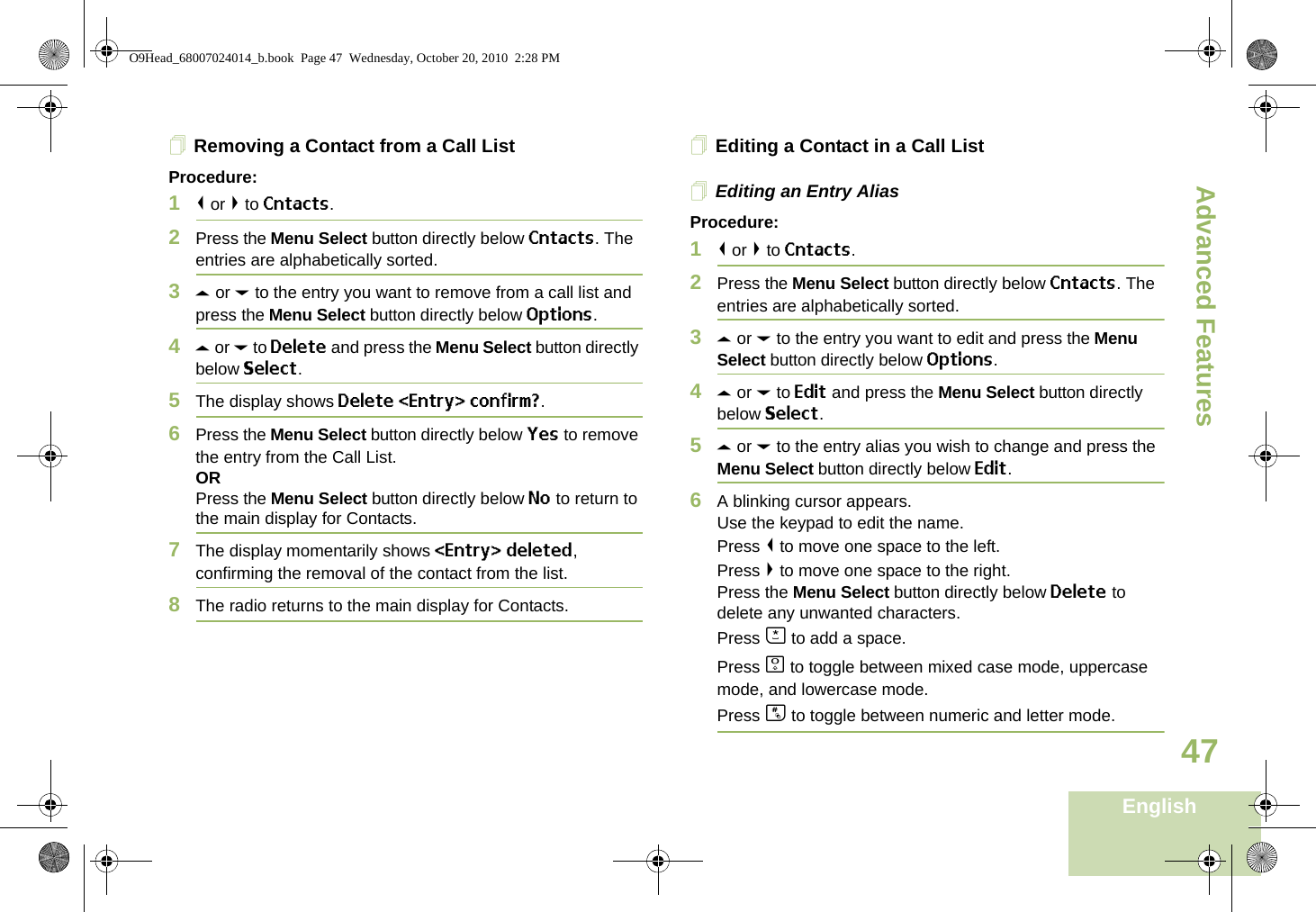 Advanced FeaturesEnglish47Removing a Contact from a Call ListProcedure:1&lt; or &gt; to Cntacts.2Press the Menu Select button directly below Cntacts. The entries are alphabetically sorted.3U or D to the entry you want to remove from a call list and press the Menu Select button directly below Options.4U or D to Delete and press the Menu Select button directly below Select.5The display shows Delete &lt;Entry&gt; confirm?.6Press the Menu Select button directly below Yes to remove the entry from the Call List.ORPress the Menu Select button directly below No to return to the main display for Contacts.7The display momentarily shows &lt;Entry&gt; deleted, confirming the removal of the contact from the list.8The radio returns to the main display for Contacts.Editing a Contact in a Call ListEditing an Entry AliasProcedure:1&lt; or &gt; to Cntacts.2Press the Menu Select button directly below Cntacts. The entries are alphabetically sorted.3U or D to the entry you want to edit and press the Menu Select button directly below Options.4U or D to Edit and press the Menu Select button directly below Select.5U or D to the entry alias you wish to change and press the Menu Select button directly below Edit.6A blinking cursor appears.Use the keypad to edit the name.Press &lt; to move one space to the left. Press &gt; to move one space to the right.Press the Menu Select button directly below Delete to delete any unwanted characters.Press J to add a space.Press K to toggle between mixed case mode, uppercase mode, and lowercase mode.Press L to toggle between numeric and letter mode.O9Head_68007024014_b.book  Page 47  Wednesday, October 20, 2010  2:28 PM