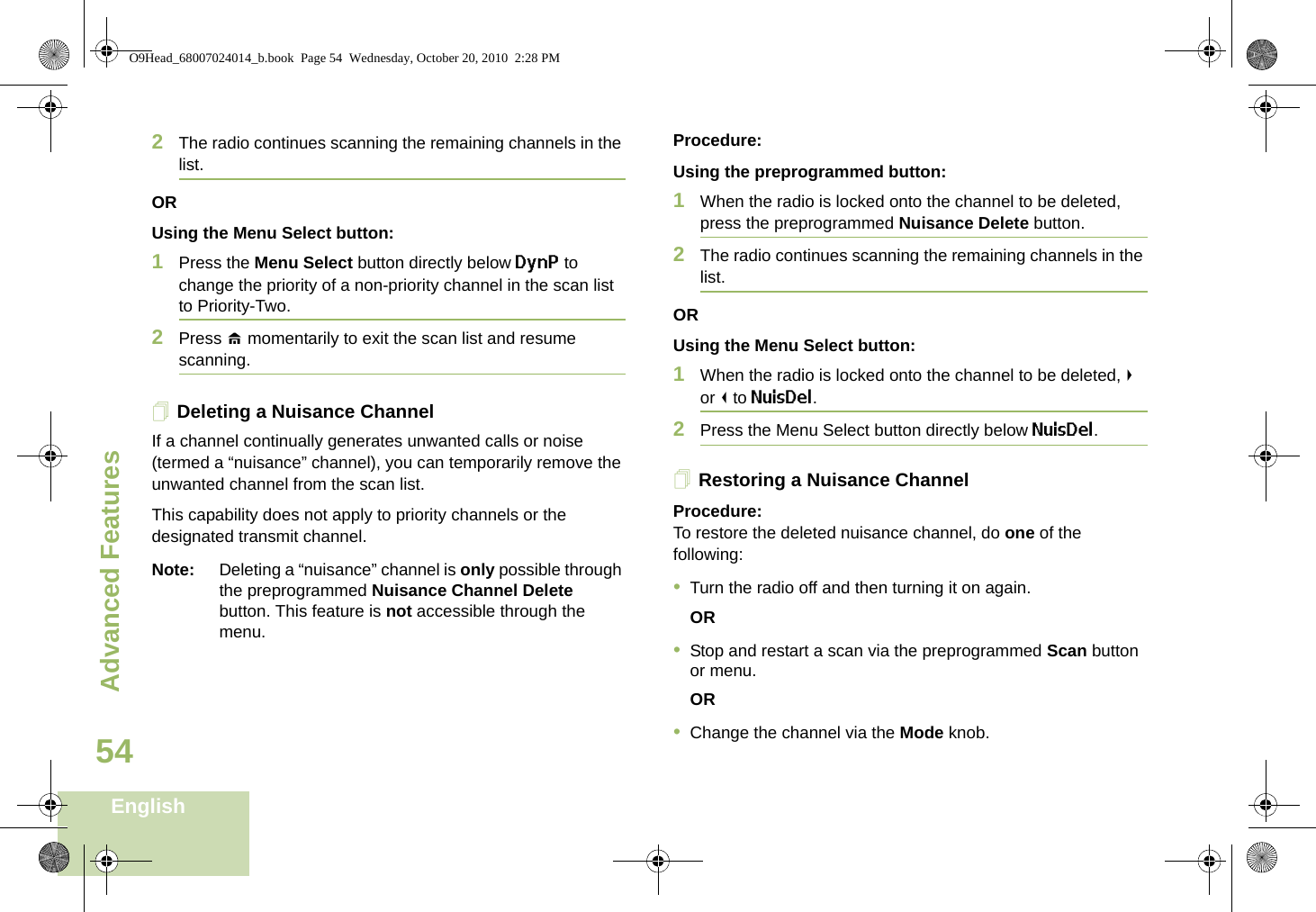 Advanced FeaturesEnglish542The radio continues scanning the remaining channels in the list.ORUsing the Menu Select button:1Press the Menu Select button directly below DynP to change the priority of a non-priority channel in the scan list to Priority-Two.2Press H momentarily to exit the scan list and resume scanning.Deleting a Nuisance ChannelIf a channel continually generates unwanted calls or noise (termed a “nuisance” channel), you can temporarily remove the unwanted channel from the scan list.This capability does not apply to priority channels or the designated transmit channel.Note: Deleting a “nuisance” channel is only possible through the preprogrammed Nuisance Channel Delete button. This feature is not accessible through the menu.Procedure:Using the preprogrammed button:1When the radio is locked onto the channel to be deleted, press the preprogrammed Nuisance Delete button.2The radio continues scanning the remaining channels in the list.ORUsing the Menu Select button:1When the radio is locked onto the channel to be deleted, &gt; or &lt; to NuisDel.2Press the Menu Select button directly below NuisDel.Restoring a Nuisance ChannelProcedure: To restore the deleted nuisance channel, do one of the following:•Turn the radio off and then turning it on again. OR•Stop and restart a scan via the preprogrammed Scan button or menu. OR•Change the channel via the Mode knob.O9Head_68007024014_b.book  Page 54  Wednesday, October 20, 2010  2:28 PM