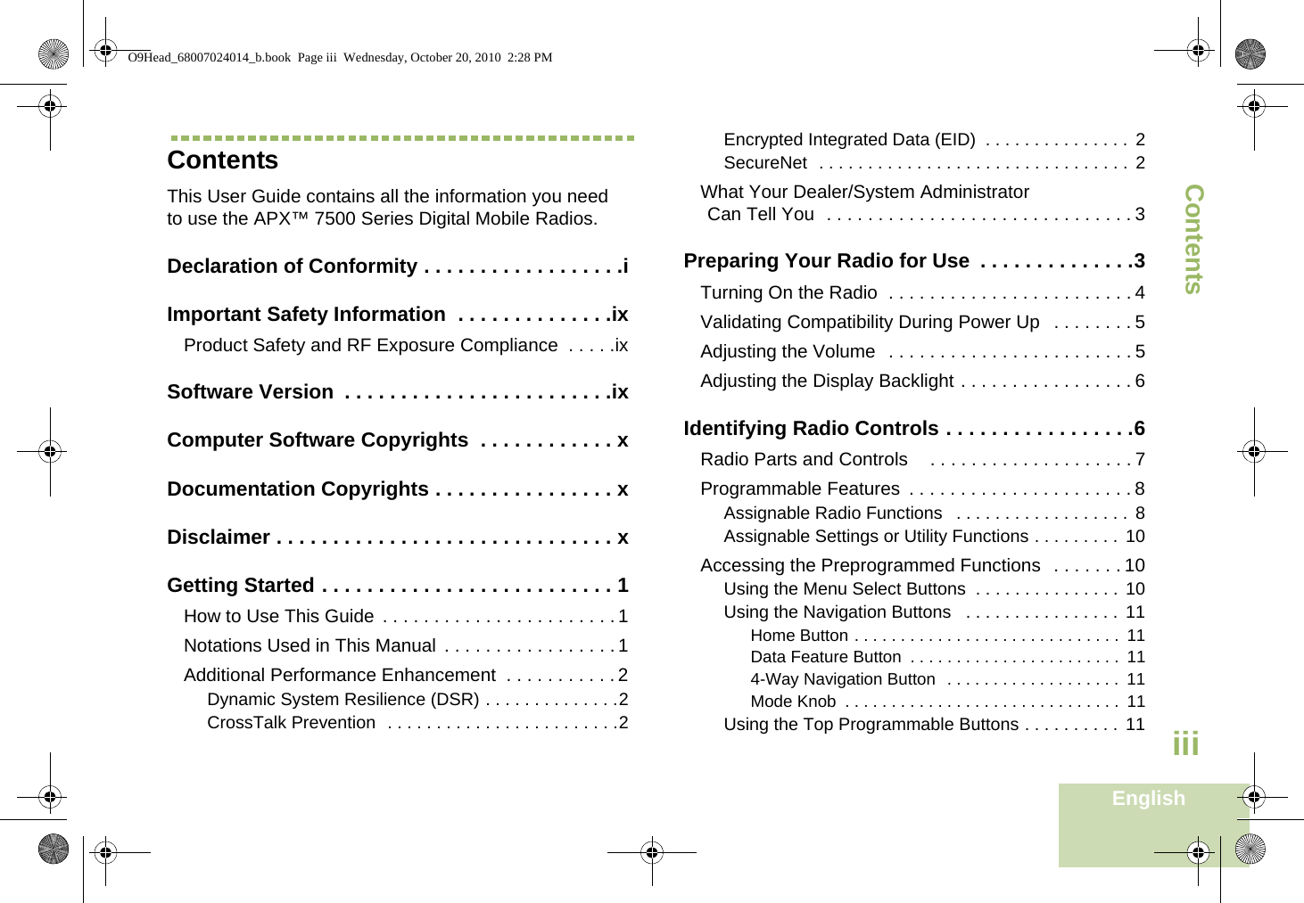 ContentsEnglishiiiContentsThis User Guide contains all the information you need to use the APX™ 7500 Series Digital Mobile Radios.Declaration of Conformity . . . . . . . . . . . . . . . . . .iImportant Safety Information  . . . . . . . . . . . . . .ixProduct Safety and RF Exposure Compliance  . . . . .ixSoftware Version  . . . . . . . . . . . . . . . . . . . . . . . .ixComputer Software Copyrights  . . . . . . . . . . . . xDocumentation Copyrights . . . . . . . . . . . . . . . . xDisclaimer . . . . . . . . . . . . . . . . . . . . . . . . . . . . . . xGetting Started . . . . . . . . . . . . . . . . . . . . . . . . . . 1How to Use This Guide  . . . . . . . . . . . . . . . . . . . . . . . 1Notations Used in This Manual  . . . . . . . . . . . . . . . . . 1Additional Performance Enhancement  . . . . . . . . . . . 2Dynamic System Resilience (DSR) . . . . . . . . . . . . . .2CrossTalk Prevention  . . . . . . . . . . . . . . . . . . . . . . . .2Encrypted Integrated Data (EID)  . . . . . . . . . . . . . . . 2SecureNet  . . . . . . . . . . . . . . . . . . . . . . . . . . . . . . . . 2What Your Dealer/System AdministratorCan Tell You  . . . . . . . . . . . . . . . . . . . . . . . . . . . . . . 3Preparing Your Radio for Use  . . . . . . . . . . . . . .3Turning On the Radio  . . . . . . . . . . . . . . . . . . . . . . . . 4Validating Compatibility During Power Up   . . . . . . . . 5Adjusting the Volume  . . . . . . . . . . . . . . . . . . . . . . . . 5Adjusting the Display Backlight . . . . . . . . . . . . . . . . . 6Identifying Radio Controls . . . . . . . . . . . . . . . . .6Radio Parts and Controls   . . . . . . . . . . . . . . . . . . . . 7Programmable Features  . . . . . . . . . . . . . . . . . . . . . . 8Assignable Radio Functions   . . . . . . . . . . . . . . . . . .  8Assignable Settings or Utility Functions . . . . . . . . . 10Accessing the Preprogrammed Functions  . . . . . . . 10Using the Menu Select Buttons  . . . . . . . . . . . . . . . 10Using the Navigation Buttons   . . . . . . . . . . . . . . . . 11Home Button . . . . . . . . . . . . . . . . . . . . . . . . . . . . .  11Data Feature Button  . . . . . . . . . . . . . . . . . . . . . . .  114-Way Navigation Button  . . . . . . . . . . . . . . . . . . .  11Mode Knob  . . . . . . . . . . . . . . . . . . . . . . . . . . . . . .  11Using the Top Programmable Buttons . . . . . . . . . .  11O9Head_68007024014_b.book  Page iii  Wednesday, October 20, 2010  2:28 PM